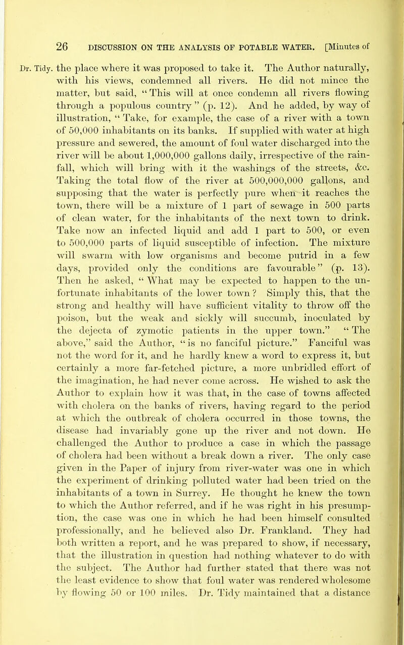Dr. Tidy, the place where it was proposed to take it. The Author naturally, with his views, condemned all rivers. He did not mince the matter, but said,  This will at once condemn all rivers flowing through a populous country  (p. 12). And he added, by way of illustration,  Take, for example, the case of a river with a town of 50,000 inhabitants on its banks. If siipiilied with water at high pressure and sewered, the amount of foul water discharged into the river will be about 1,000,000 gallons daily, irrespective of the rain- fall, which will bring with it the washings of the streets, &c. Taking the total flow of the river at 500,000,000 gallons, and supposing that the water is perfectly pure when it reaches the town, there will be a mixture of 1 part of sewage in 500 parts of clean water, for the inhabitants of the next town to drink. Take now an infected liquid and add 1 part to 500, or even to 500,000 parts of liquid susceptible of infection. The mixture will swarm with low organisms and become putrid in a few days, provided only the conditions are favourable (p. 13). Then he asked,  What may be expected to happen to the un- fortunate inhabitants of the lower town ? Simply this, that the strong and healthy will have sufficient vitality to throw off the poison, but the weak and sickly will succumb, inoculated by the dejecta of zymotic patients in the upper town.  The above, said the Author, is no fanciful picture. Fanciful was not the word for it, and he hardly knew a word to express it, but certainly a more far-fetched picture, a more unbridled effort of the imagination, he had never come across. He wished to ask the Aiithor to explain how it was that, in the case of towns affected with cholera on the banks of rivers, having regard to the period at which the outbreak of cholera occurred in those towns, the disease had invariably gone up the river and not down. He challenged the Author to produce a case in which the passage of cholera had been without a break down a river. The only case given in the Paper of injury from river-water was one in which the experiment of drinking polluted water had been tried on the inhabitants of a town in Surrey. He thought he knew the town to which the Author referred, and if he was right in his presump- tion, the case was one in which he had been himself consulted professionally, and he believed also Dr. Frankland. They had lioth written a report, and he was prepared to show, if necessary, that the illustration in qiiestion had nothing whatever to do with the subject. The Author had further stated that there was not the least evidence to show that foul water was rendered wholesome liy flowing 50 or 100 miles. Dr. Tidy maintained that a distance