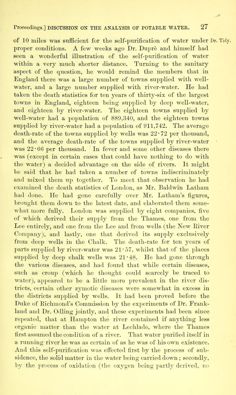 of 10 miles was sufficient for the self-purification of water under Dr. Tidy, proper conditions. A few weeks ago Dr. Dupre and himself had seen a wonderful illustration of the self-purification of water within a very much shorter distance. Turning to the sanitary aspect of the qtiestion, he would remind the members that in England there was a large number of towns supplied with well- water, and a large number supplied with river-water. He had taken the death statistics for ten years of thirty-six of the largest towns in England, eighteen being supplied by deep well-water, and eighteen by river-water. The eighteen towns supplied by well-water had a population of 889,340, and the eighteen towns supplied by river-water had a population of 911,742. The average death-rate of the towns supplied by wells was 22 • 72 per thousand, and the average death-rate of the towns supplied by river-water - was 22 • 66 per thousand. In fever and some other diseases there was (except in certain cases that could have nothing to do with the water) a decided advantage on the side of rivers. It might be said that he had taken a niimber of towns indiscriminately and mixed them up together. To meet that observation he had examined the death statistics of London, as Mr. Baldwin Latham had done. He had gone carefully over Mr. Latham's figures, brought them down to the latest date, and elaborated them some- what more fully. London was supplied by eight companies, five of which derived their stipply from the Thames, one from the Lee entirely, and one from the Lee and from wells (the New Eiver Company), and lastly, one that derived its supply exclusively from deep wells in the Chalk. The death-rate for ten years of parts supplied by river-water was 21* 57, whilst that of the places supplied by deep chalk wells was 21-48. He had gone through the various diseases, and had found that while certain diseases, such as croup (which he thought could scarcely be traced to water), appeared to be a little more prevalent in the river dis- tricts, certain other zymotic diseases were somewhat in excess in the districts supplied by wells. It had been proved before the Duke of Eichmond's Commission by the experiments of Dr. Frank- land and Dr. Odling jointly, and these experiments had been since repeated, that at Hampton the river contained if anything less organic matter than the water at Lechlade, where the Thames first assumed the condition of a river. That water purified itself in a running river he was as certain of as he was of his own existence. And this self-purification was effected first by the process of sub- sidence, the solid matter in the water being carried down; secondly, by the process of oxidation (the oxygen being partly derived, no