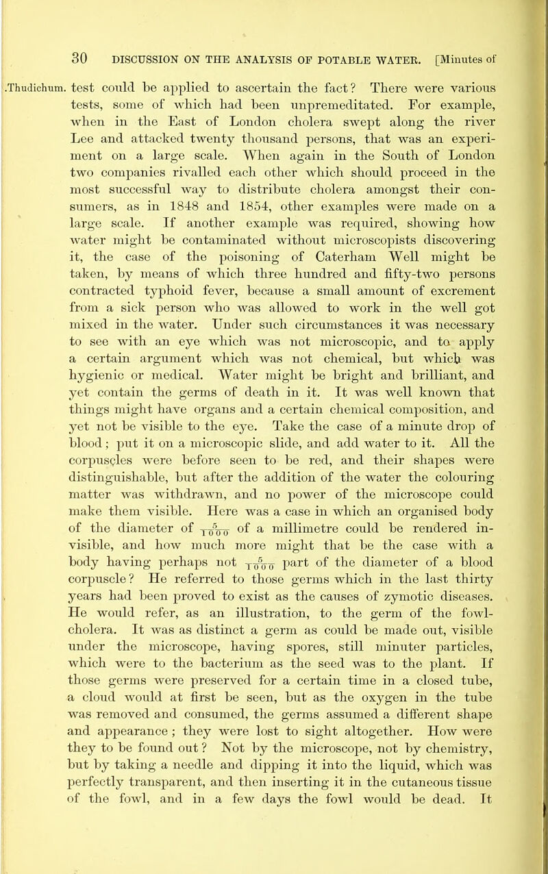 1. test could be applied to ascertain the fact ? There were various tests, some of which had been unpremeditated. For example, when in the East of London cholera swept along the river Lee and attacked twenty thousand persons, that was an experi- ment on a large scale. When again in the South of London two companies rivalled each other which should proceed in the most successful way to distribute cholera amongst their con- sumers, as in 1848 and 1854, other examples were made on a large scale. If another example was required, showing how water might be contaminated without microscopists discovering it, the case of the poisoning of Caterham Well might be taken, by means of which three hundred and fifty-two persons contracted typhoid fever, because a small amount of excrement from a sick person who was allowed to work in the well got mixed in the water. Under such circumstances it was necessary to see with an eye which was not microscopic, and to apply a certain argument which was not chemical, but which was hygienic or medical. Water might be bright and brilliant, and yet contain the germs of death in it. It was well known that things might have organs and a certain chemical composition, and yet not be visible to the eye. Take the case of a minute drop of blood; put it on a microscopic slide, and add water to it. All the corpuscles were before seen to be red, and their shapes were distinguishable, but after the addition of the water the colouring matter was withdrawn, and no power of the microscope could make them visible. Here was a case in which an organised body of the diameter of y^Vir of a millimetre could be rendered in- visible, and how much more might that be the case with a body having perhaps not y/uo^ part of the diameter of a blood corpuscle? He referred to those germs which in the last thirty years had been proved to exist as the causes of zymotic diseases. He would refer, as an illustration, to the germ of the fowl- cholera. It was as distinct a germ as could be made out, visible under the microscope, having spores, still minuter particles, which were to the bacterium as the seed was to the plant. If those germs were preserved for a certain time in a closed tube, a cloud would at first be seen, but as the oxygen in the tube was removed and consumed, the germs assumed a different shape and appearance; they were lost to sight altogether. How were they to be found out ? Not by the microscope, not by chemistry, but by taking a needle and dipping it into the liquid, which was perfectly transparent, and then inserting it in the cutaneous tissue of the fowl, and in a few days the fowl would be dead. It