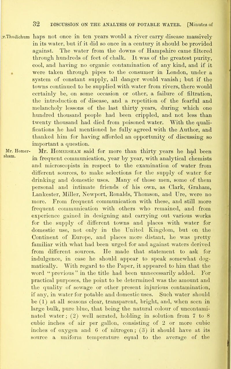 r.Thudichum liaps not once in ten years would a river carry disease massively in its water, but if it did so once in a century it should he provided against. Tlie water from the downs of Hampshire came filtered through hundreds of feet of chalk. It was of the greatest purity, cool, and having no organic contamination of any kind, and if it « were taken through pipes to the consumer in London, under a system of constant supply, all danger would vanish; but if the towns continued to be supplied with water from rivers, there would certainly be, on some occasion or other, a failure of filtration, the introduction of disease, and a repetition of the fearful and melancholy lessons of the last thirty years, during which one hundred thousand people had been crippled, and not less than twenty thousand had died from poisoned water. With the quali- fications he had mentioned he fully agreed with the Author, and thanked him for having afforded an opportunity of discussing so important a question. Mr. Homer- Mr. HoMERSHAM said for more than thirty years he had been sham. frequent communication, year by year, with analytical chemists and microscopists in respect to the examination of water from different sources, to make selections for the supjjly of water for drinking and domestic uses. Many of those men, some of them personal and intimate friends of his own, as Clark, Graham, Lankester, Miller, Newport, Eonalds, Thomson, and Ure, were no more. From frequent communication with these, and still more frequent communication with others who remained, and from experience gained in designing and carrying out various works for the supply of different tovms and places with water for domestic use, not only in the United Kingdom, but on the Continent of Europe, and places more distant, he was pretty familiar with what had been urged for and against waters derived from diiferent sources. He made that statement to ask for indulgence, in case he should appear to speak somewhat dog- matically. With regard to the Paper, it appeared to him that the word  previous  in the title had been unnecessarily added. For practical purposes, the point to be determined was the amount and the quality of sewage or other present injurious contamination, if any, in water for potable and domestic uses. Such water should be (1) at all seasons clear, transparent, bright, and, when seen in large bulk, pure blue, that being the natural colour of uncontami- nated water; (2) well aerated, holding in solution from 7 to 8 cubic inches of air per gallon, consisting of 2 or more cubic inches of oxygen and 6 of nitrogen; (3) it should have at its source a uniform temperature equal to the average of the