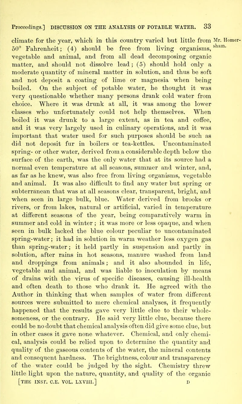 climate for the year, which in this country varied but little from ^Ir- Homer- 50° Fahrenheit; (4) should be free from living organisms, vegetable and animal, and from all dead decomposing organic matter, and should not dissolve lead; (5) should hold only a moderate quantity of mineral matter in solution, and thus be soft and not deposit a coating of lime or magnesia when being boiled. On the subject of potable water, he thought it was very questionable whether many persons drank cold water from choice. Where it was drunk at all, it was among the lower classes who unfortunately could not help themselves. When boiled it was drunk to a large extent, as in tea and coffee, and it was very largely used in culinary operations, and it was important that water used for such purposes should be such as did not deposit fur in boilers or tea-kettles. Uncontaminated spring- or other water, derived from a considerable depth below the surface of the earth, was the only water that at its source had a normal even temperature at all seasons, summer and winter, and, as far as he knew, was also free from living organisms, vegetable and animal. It was also difficult to find any water but spring or subterranean that was at all seasons clear, transparent, bright, and when seen in large bulk, blue. Water derived from brooks or rivers, or from lakes, natural or artificial, varied in temperature at different seasons of the year, being comparatively warm in summer and cold in winter ; it was more or less opaque, and when seen in bulk lacked the blue colour peculiar to uncontaminated spring-water; it had in solution in warm weather less oxygen gas than spring-water; it held partly in suspension and partly in solution, after rains in hot seasons, manure washed from land and droppings from animals; and it also abounded in life, vegetable and animal, and was liable to inoculation by means of drains with the virus of specific diseases, causing ill-health and often death to those who drank it. He agreed with the Author in thinking that when samples of water from different sources were submitted to mere chemical analyses, it frequently happened that the results gave very little clue to their whole- someness, or the contrary. He said very little clue, because there could be no doubt that chemical analysis often did give some clue, but in other cases it gave none whatever. Chemical, and only chemi- cal, analysis could be relied upon to determine the quantity and quality of the gaseous contents of the water, the mineral contents and consequent hardness. The brightness, colour and transparency of the water could be judged by the sight. Chemistry threw little light upon the nature, quantity, and quality of the organic [the INST. C.E. VOL. LXVIII.] D