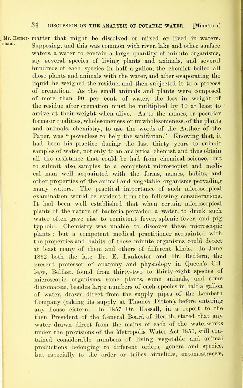 Mr. Homer- matter tliat might be dissolved or mixed or lived in waters, sham. Supposing, and this was common with river, lake and other surface waters, a water to contain a large quantity of minute organisms, say several species of living plants and animals, and several hundreds of each species in half a gallon, the chemist boiled all those plants and animals with the water, and after evaporating the liquid he weighed the residue, and then subjected it to a process of cremation. As the small animals and plants were composed of more than 90 per cent, of water, the loss in weight of the residue after cremation must be multiplied by 10 at least to arrive at their weight when alive. As to the names, or peculiar forms or qualities, wholesomeness or unwholesomeness, of the plants and animals, chemistry, to use the words of the Author of the Paper, was powerless to help the sanitarian. Knowing that, it had been his practice during the last thirty years to submit samples of water, not only to an analytical chemist, and thus obtain all the assistance that could be had from chemical science, but to submit also samples to a competent microscopist and medi- cal man well acqiiainted with the forms, names, habits, and other properties of the animal and vegetable organisms pervading many waters. The practical importance of such microscopical examination would be evident from the following considerations. It had been well established that when certain microscopical plants of the nature of bacteria pervaded a water, to drink such water often gave rise to remittent fever, splenic fever, and pig typhoid. Chemistry was unable to discover these microscopic plants; but a competent medical practitioner acquainted with the properties and habits of those minute organisms could detect at least many of them and others of different kinds. In June 1852 both the late Dr. E. Lankester and Dr. Eedfern, the present professor of anatomy and physiology in Queen's Col- lege, Belfast, found from thirty-two to thirty-eight species of microscopic organisms, some plants, some animals, and some diatomacese, besides large numbers of each species in half a gallon of water, drawn direct from the supply pipes of the Lambeth Company (taking its supply at Thames Ditton), before entering any house cistern. In 1857 Dr. Hassall, in a report to the then President of the General Board of Health, stated that any water drawn direct from the mains of each of the waterworks under the provisions of the Metropolis Water Act 1850, still con- tained considerable numbers of living vegetable and animal productions belonging to different orders, genera and species, but especially to the order or tribes ahnelidas, entomostracese,