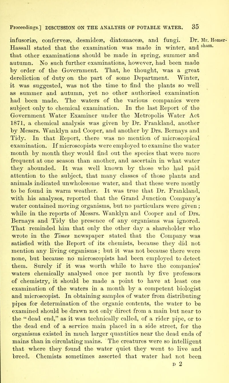 infusoria3, conferve^, desmidese, diatomaceae, and fungi. Dr. Mr. Hassall stated that the examination was made in winter, and that other examinations should be made in spring, summer and autumn. No such further examinations, however, had been made by order of the Government. That, he thought, was a great dereliction of duty on the part of some Department. Winter, it was suggested, was not the time to find the plants so well as summer and autumn, yet no other authorised examination had been made. The waters of the various companies were subject only to chemical examination. In the last Report of the Government Water Examiner under the Metropolis Water Act 1871, a chemical analysis was given by Dr. Frankland, another by Messrs. Wanklyn and Cooper, and another by Drs. Bernays and Tidy. In that Report, there was no mention of microscopical examination. If microscopists were employed to examine the water month by month they would find out the species that were more frequent at one season than another, and ascertain in what water they abounded. It was well known by those who had paid attention to the subject, that many classes of those plants and animals indicated unwholesome water, and that these were mostly to be found in warm weather. It was true that Dr. Frankland, with his analyses, reported that the Grand Junction Company's water contained moving organisms, but no particulars were given ; while in the reports of Messrs. Wanklyn and Cooper and of Drs. Bernays and Tidy the presence of any organisms was ignored. That reminded him that only the other day a shareholder who wrote in the Times newspaper stated that the Company was satisfied with the Report of its chemists, because they did not mention any living organisms ; but it was not because there were none, but because no microscopists had been employed to detect them. Surely if it was worth while to have the companies' waters chemically analysed once per month by five professors of chemistry, it should be made a point to have at least one examination of the waters in a month by a competent biologist and microscopist. In obtaining samples of water from distributing pipes for determination of the organic contents, the water to be examined should be drawn not only direct from a main but near to the dead end, as it was technically called, of a rider pipe, or to the dead end of a service main placed in a side street, for the organisms existed in much larger quantities near the dead ends of mains than in circulating mains. The creatures were so intelligent that where they found the water quiet they went to live and breed. Chemists sometimes asserted that water had not been D 2