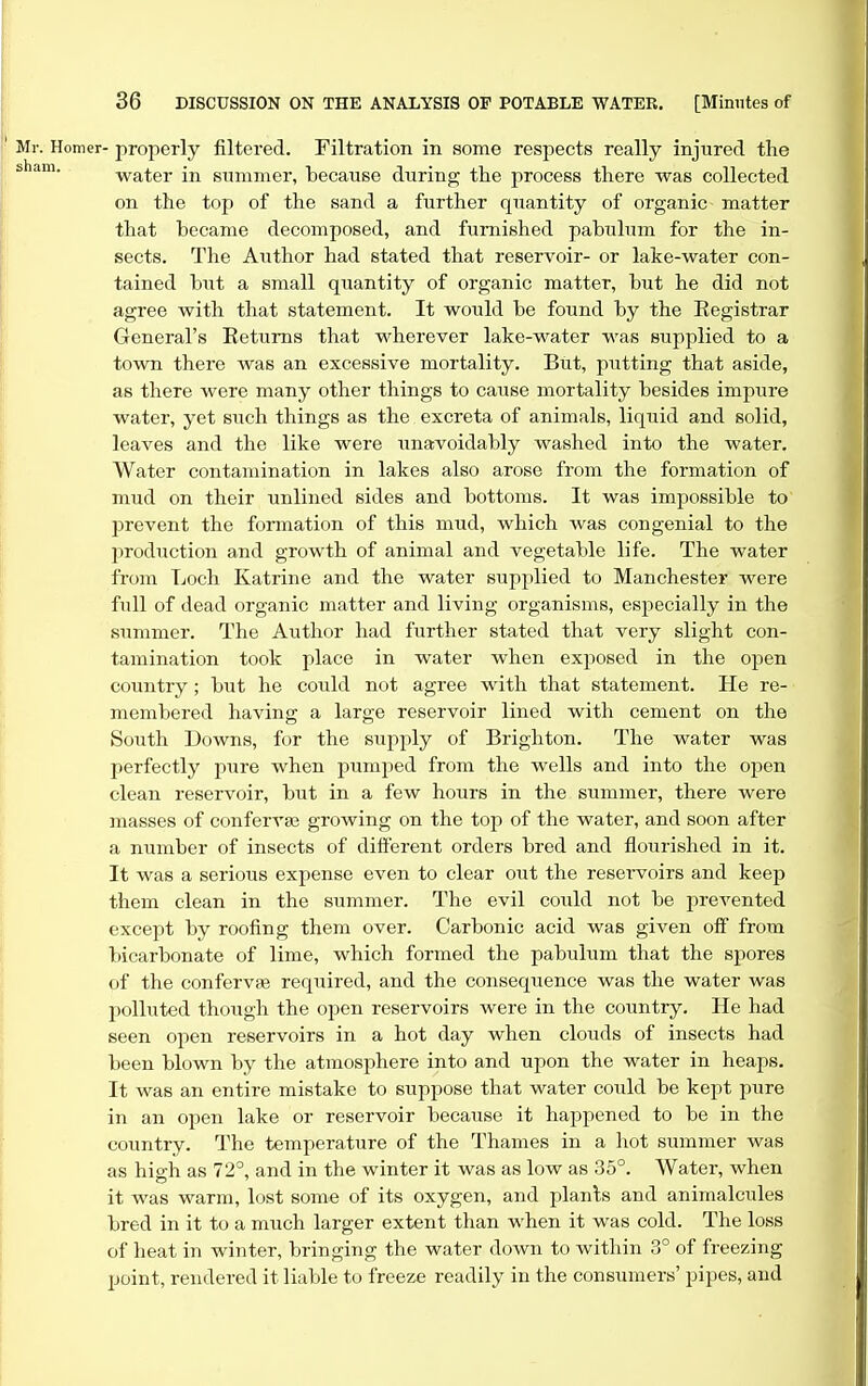Ml-. Homer- properly filtered. Filtration in some respects really injured the water in summer, because during the process there was collected on the top of the sand a further quantity of organic matter that became decomposed, and furnished pabulum for the in- sects. The Author had stated that reservoir- or lake-water con- tained but a small quantity of organic matter, but he did not agree with that statement. It would be found by the Eegistrar General's Eetums that wherever lake-water was supplied to a town there was an excessive mortality. But, putting that aside, as there were many other things to cause mortality besides impure water, yet such things as the excreta of animals, liquid and solid, leaves and the like were unavoidably washed into the water. Water contamination in lakes also arose from the formation of mud on their unlined sides and bottoms. It was impossible to prevent the fonnation of this mud, which was congenial to the production and growth of animal and vegetable life. The water from Loch Katrine and the water supplied to Manchester were full of dead organic matter and living organisms, especially in the sixmmer. The Author had further stated that very slight con- tamination took place in water when exposed in the open country ; but he could not agree with that statement. He re- membered having a large reservoir lined with cement on the South Downs, for the supply of Brighton. The water was perfectly pure when pumped from the wells and into the open clean reservoir, but in a few hours in the summer, there were masses of conferrse growing on the top of the water, and soon after a number of insects of diiferent orders bred and flourished in it. It was a serious expense even to clear out the reservoirs and keep them clean in the summer. The evil coiild not be prevented except by roofing them over. Carbonic acid was given off from bicarbonate of lime, which formed the pabulum that the spores of the confervse required, and the consequence was the water was polluted though the open reservoirs were in the country. He had seen open reservoirs in a hot day when clouds of insects had been blown by the atmosphere into and upon the water in heaps. It was an entire mistake to suppose that water could be kept pure in an open lake or reservoir because it happened to be in the country. The temperature of the Thames in a hot summer was as hio-h as 72°, and in the winter it was as low as 35°. Water, when it was warm, lost some of its oxygen, and planls and animalcules bred in it to a much larger extent than when it was cold. The loss of heat in winter, bringing the water down to within 3° of freezing point, rendered it liable to freeze readily in the consumers' pipes, and