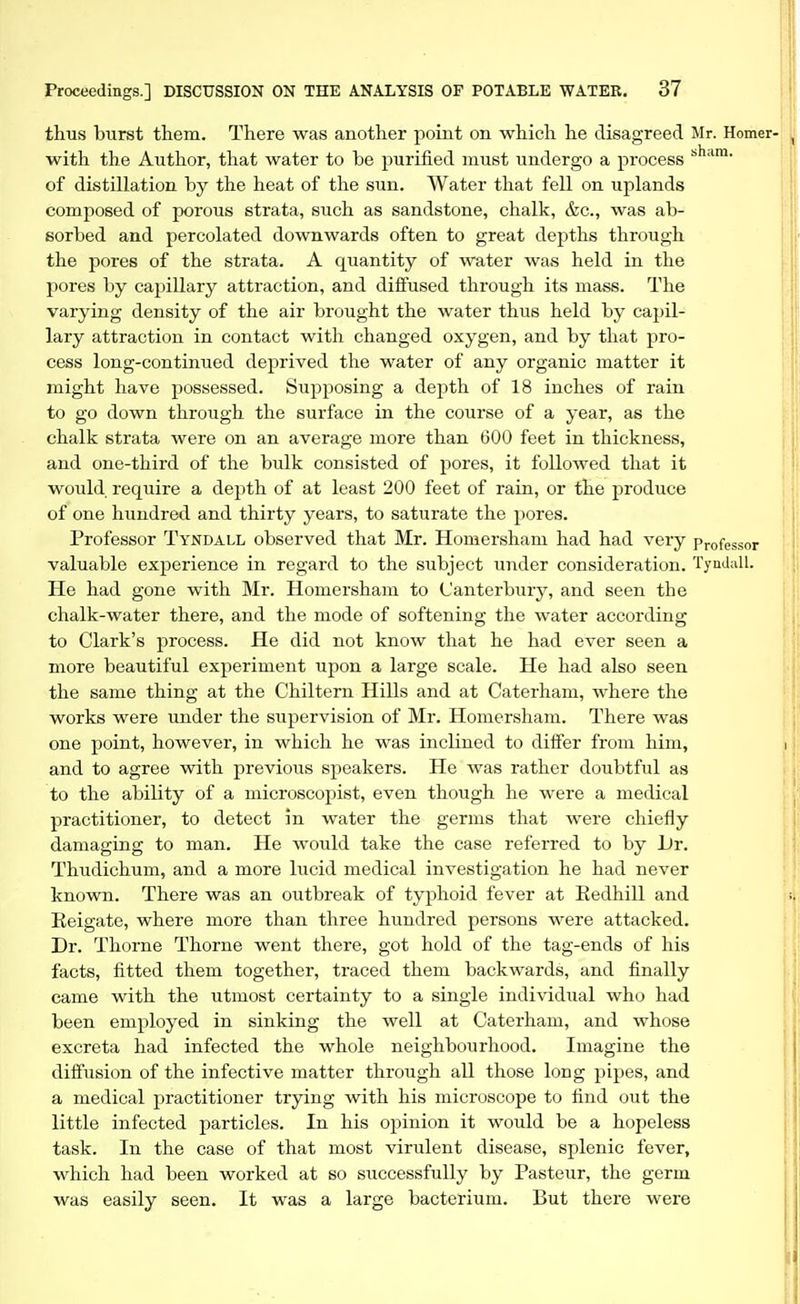 thus burst them. There was another point on which he disagreed Mr. Homer- with the Author, that water to be purified must undergo a process of distillation by the heat of the sun. Water that fell on uplands composed of porous strata, such as sandstone, chalk, &c., was ab- sorbed and percolated downwards often to great depths through the pores of the strata. A quantity of water was held in the pores by capillary attraction, and diffused through its mass. The varying density of the air brought the water thus held by capil- lary attraction in contact with changed oxygen, and by that pro- cess long-continued deprived the water of any organic matter it might have possessed. Supposing a depth of 18 inches of rain to go down through the surface in the course of a year, as the chalk strata were on an average more than 600 feet in thickness, and one-third of the bulk consisted of pores, it followed that it would require a depth of at least 200 feet of rain, or the produce of one hundred and thirty years, to saturate the pores. Professor Tyndall observed that Mr. Homersham had had very Professor valuable experience in regard to the subject under consideration. Tyndall. He had gone with Mr. Homersham to Canterbury, and seen the chalk-water there, and the mode of softening the water according to Clark's process. He did not know that he had ever seen a more beautiful experiment upon a large scale. He had also seen the same thing at the Chiltern Hills and at Caterham, where the works were under the supervision of Mr. Homersham. There was one point, however, in which he was inclined to differ from him, and to agree with previous speakers. He was rather doubtful as to the ability of a microscopist, even though he were a medical practitioner, to detect in water the germs that were chiefly damaging to man. He would take the case referred to by JJr. Thudichum, and a more lucid medical investigation he had never known. There was an outbreak of typhoid fever at Eedhill and Eeigate, where more than three hundred persons were attacked. Dr. Thorne Thome went there, got hold of the tag-ends of his facts, fitted them together, traced them backwards, and finally came with the utmost certainty to a single individual who had been employed in sinking the well at Caterham, and whose excreta had infected the whole neighbourhood. Imagine the diffusion of the infective matter through all those long pipes, and a medical practitioner trying with his microscope to find out the little infected particles. In his opinion it would be a hopeless task. In the case of that most virulent disease, splenic fever, which had been worked at so successfully by Pasteur, the germ was easily seen. It was a large bacterium. But there were