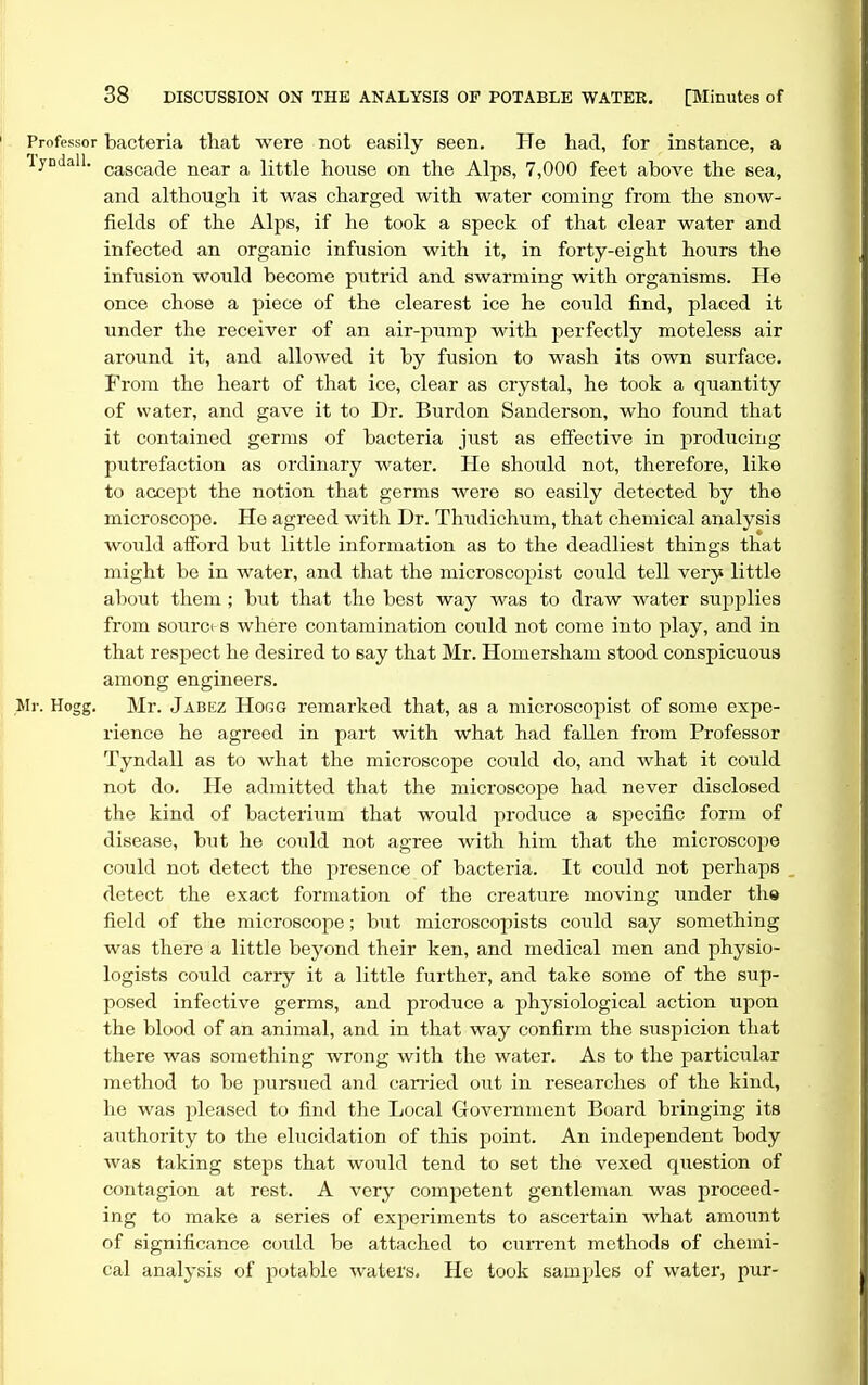 Professor bacteria that were not easily seen. He had, for instance, a lyDdall. (,a_gQa^(jg near a little house on the Alps, 7,000 feet above the sea, and although it was charged with water coming from the snow- fields of the Alps, if he took a speck of that clear water and infected an organic infusion with it, in forty-eight hours the infusion would become piitrid and swarming with organisms. He once chose a piece of the clearest ice he could find, placed it under the receiver of an air-pump with perfectly moteless air around it, and allowed it by fusion to wash its own surface. From the heart of that ice, clear as crystal, he took a quantity of water, and gave it to Dr. Burdon Sanderson, who found that it contained germs of bacteria just as eflective in producing putrefaction as ordinary water. He should not, therefore, like to accept the notion that germs were so easily detected by the microscope. He agreed with Dr. Thudichum, that chemical analysis would afford hut little information as to the deadliest things that might be in water, and that the microscopist could tell very little about them ; but that the best way was to draw water supplies from sourci s where contamination could not come into play, and in that respect he desired to say that Mr. Homersham stood conspicuous among engineers. Mr. Hogg. Mr. Jabez Hogg remarked that, as a microscopist of some expe- rience he agreed in part with what had fallen from Professor Tyndall as to what the microscope could do, and what it could not do. He admitted that the microscope had never disclosed the kind of bacterium that would produce a specific form of disease, but he could not agree with him that the microscope could not detect the presence of bacteria. It could not perhaps detect the exact formation of the creature moving under th« field of the microscope; but microscopists could say something was there a little beyond their ken, and medical men and physio- logists could carry it a little further, and take some of the sup- posed infective germs, and produce a physiological action upon the blood of an animal, and in that way confirm the suspicion that there was something wrong with the water. As to the particular method to be pursued and can-ied out in researches of the kind, he was jjleased to find the Local Government Board bringing its authority to the elucidation of this point. An independent body was taking steps that would tend to set the vexed question of contagion at rest. A very competent gentleman was proceed- ing to make a series of experiments to ascertain what amount of significance could be attached to current methods of chemi- cal analysis of potable waters. He took samples of water, pur-
