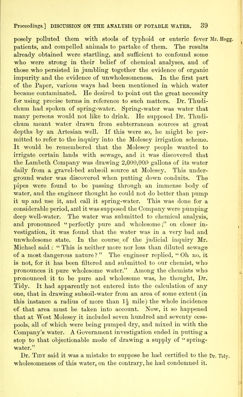 posely polluted them with stools of typhoid or enteric fever Mr. Hogg, patients, and compelled animals to partake of them. The results already obtained were startling, and sufficient to confound some who were strong in their belief of chemical analyses, and of those who persisted in jumbling together the evidence of organic impurity and the evidence of unwholesomeness. In the first part of the Paper, various ways had been mentioned in which water became contaminated. He desired to point out the great necessity for using precise terms in reference to such matters. Dr. Thudi- chum had spoken of spring-water. Spring-water was water that many persons would not like to drink. He supposed Dr. Thudi- chum meant water drawn from subterranean sources at great depths by an Artesian well. If this were so, he might be per- mitted to refer to the inquiry into the Molesey irrigation scheme. It would be remembered that the Molesey people wanted to irrigate certain lands with sewage, and it was discovered that the Lambeth Company was drawing 2,000,000 gallons of its water daily from a gravel-bed subsoil source at Molesey. This under- ground water was discovered when putting down conduits. The pipes were found to be passing through an immense body of water, and the engineer thought he could not do better than pump it up and use it, and call it spring-water. This was done for a considerable period, an'd it was supposed the Company were pumping deep well-water. The water was submitted to chemical analysis, and pronounced  perfectly pure and wholesome; on closer in- vestigation, it was found that the water was in a very bad and tmwholesome state. In the course of the judicial inquiry Mr. Michael said :  This is neither more nor less than diluted sewage of a most dangerous nature ?  The engineer replied,  Oh no, it is not, for it has been filtered and submitted to our chemist, who pronounces it pure wholesome water. Among the chemists who pronounced it to be pure and wholesome was, he thought. Dr. Tidy. It had apparently not entered into the calculation of any one, that in drawing subsoil-water from an area of some extent (in this instance a radius of more than 1,^ mile) the whole incidence of that area must be taken into account. Now, it so happened that at West Molesey it included seven hundred and seventy cess- pools, all of which were being pumped dry, and mixed in with the Company's water. A Government investigation ended in putting a stop to that objectionable mode of drawing a supply of  spring- water. Dr. Tidy said it was a mistake to suppose he had certified to the Dr. Tidy, wholesomeness of this water, on the contrary, he had condemned it.