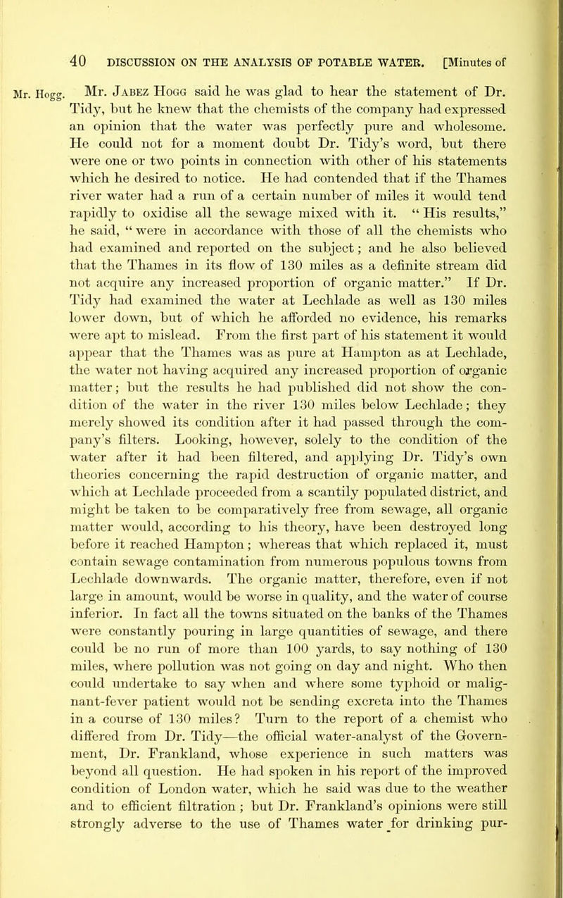 Mr. Hoccr. Mr. Jabez Hogg said he was glad to hear the statement of Dr. Tidy, but he knew that the chemists of the company had expressed an opinion that the water was perfectly pure and wholesome. He could not for a moment doubt Dr. Tidy's word, but there were one or two points in connection with other of his statements which he desired to notice. He had contended that if the Thames river water had a run of a certain niimber of miles it would tend rapidly to oxidise all the sewage mixed with it. His results, he said, were in accordance with those of all the chemists who had examined and reported on the subject; and he also believed that the Thames in its flow of 130 miles as a definite stream did not acquire any increased proportion of organic matter. If Dr. Tidy had examined the water at Lechlade as well as 130 miles lower down, but of which he afforded no evidence, his remarks were apt to mislead. From the first part of his statement it would appear that the Thames was as pure at Hampton as at Lechlade, the water not having acquired any increased proportion of organic matter; but the results he had published did not show the con- dition of the water in the river 130 miles below Lechlade; they merely showed its condition after it had passed through the com- pany's filters. Looking, however, solely to the condition of the water after it had been filtered, and applying Dr. Tidy's own theories concerning the rapid destruction of organic matter, and which at Lechlade proceeded from a scantily populated district, and might be taken to be comparatively free from sewage, all organic matter would, according to his theory, have been destroyed long before it reached Hampton; whereas that which replaced it, must contain sewage contamination from numerous populous towns from Lechlade downwards. The organic matter, therefore, even if not large in amount, would be worse in quality, and the water of course inferior. In fact all the towns situated on the banks of the Thames were constantly pouring in large quantities of sewage, and there could be no run of more than 100 yards, to say nothing of 130 miles, where pollution was not going on day and night. Who then could undertake to say when and where some typhoid or malig- nant-fever patient would not be sending excreta into the Thames in a course of 130 miles? Turn to the report of a chemist who differed from Dr. Tidy—the official water-analyst of the Govern- ment, Dr. Frankland, whose experience in such matters was beyond all question. He had spoken in his report of the improved condition of London water, which he said was due to the weather and to efficient filtration ; but Dr. Frankland's opinions were still strongly adverse to the use of Thames water _for drinking pur-