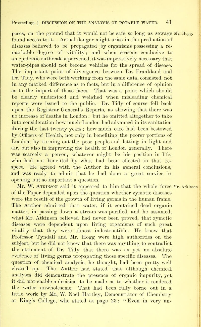 poses, on the ground that it wouki not be safe so long as sewage Mr. Hogg, found access to it. Actual danger might arise in the production of diseases believed to be propagated by organisms possessing a re- markable degree of vitality; and vrhen seasons conducive to an epidemic outbreak supervened, it was imperatively necessary that water-pipes should not become vehicles for the spread of disease. The important point of divergence between Dr. Frankland and Dr. Tidy, who were both working from the same data, consisted, not in any marked diiference as to facts, but in a difference of opinion as to the import of those facts. That was a point which should be clearly understood and weighed when misleading chemical reports were issued to the public. Dr. Tidy of course fell back upon the Registrar General's Reports, as showing that there was no increase of deaths in London : but he omitted altogether to take into consideration how much London had advanced in its sanitation during the last twenty years; how much care had been bestowed by Officers of Health, not only in benefiting the poorer jjortions of London, by turning out the poor people and letting in light and air, but also in improving the health of London generally. There was scarcely a person, whatever might be his position in life, who had not benefited by what had been effected in that re- spect. He agreed with the Author in his general conclusions, and was ready to admit that he had done a great service in opening out so important a question. Mr. W. Atkinson said it appeared to him that the whole force Mr. Atkinson of the Paper dej^ended upon the question whether zymotic diseases were the result of the growth of living germs in the human frame. The Author admitted that water, if it contained dead organic matter, in passing down a stream was purified, and he assumed, what Mr. Atkinson believed had never been proved, that zymotic diseases were dependent upon living organisms of such great vitality that they were almost indestructible. He knew that Professor Tyndall and Mr. Hogg were high authorities on the subject, but he did not know that there was anything to contradict the statement of Dr. Tidy that there was as yet no absolute evidence of living germs propagating those specific diseases. The question of chemical analysis, he thought, had been pretty well cleared up. The Author had stated that although chemical analyses did demonstrate the presence of organic impurity, yet it did not enable a decision to be made as to whether it rendered the water unwholesome. That had been fully borne out in a little work by Mr, W. Noel Hartley, Demonstrator of Chemistry at King's College, who stated at page 23: Even in very un-