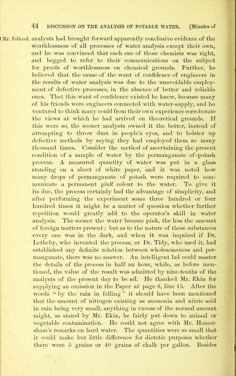 i d. analysts had brought forward apparently conclusive evidence of the w^orthlessness of all processes of water analysis except their own, and he was convinced that each one of those chemists was right, and begged to refer to their communications on the subject for proofs of worthlessness on chemical grounds. Further, he believed that the cause of the want of confidence of engineers in the results of water analysis was due to the unavoidable employ- ment of defective processes, in the absence of better and reliable ones. That this want of confidence existed he knew, because many of his friends were engineers connected with water-supj^ly, and he ventured to think nianj^ could from their own experience corroborate the views at which he had arrived on theoretical grounds. If this were so, the sooner analysts owned it the better, instead of attempting to throw dust in people's eyes, and to bolster up defective methods by saying they had employed them so many thousand times. Consider the method of ascertaining the present condition of a sample of water by the permanganate of -potash process. A measured quantity of water was put in a glass standing on a sheet of white paper, and it was noted how many drops of permanganate of potash were required to com- municate a permanent pink colour to the water. To give it its due, the process certainly had the advantage of simplicity, and after performing the experiment some three hundred or four hundred times it might be a matter of question whether further repetition would greatly add to the operator's skill in water analysis. The sooner the water became pink, the less the amount of foreign matters present; but as to the nature of these substances every one was in the dark, and when it was inquired if Dr. Letheby, who invented the j^rocess, or Dr. Tidy, who used it, had established any definite relation between wholesomeness and per- manganate, there was no answer. An intelligent lad could master the details of the process in half an hour, while, as before men- tioned, the value of the result was admitted by nine-tenths of the analysts of the present day to be nil. He thanked Mr. Ekin for supplying an omission in the Pajjer at page 6, line 15. After the words by the rain in falling it should have been mentioned that the amount of nitrogen existing as ammonia and nitric acid in rain being very small, anything in excess of the normal amount might, as stated by Mr. Ekin, be fairly put down to animal or vegetable contamination. He could not agree with Mr. Homer- sham's remarks on hard water. The quantities were so small that it could make but little difference for dietetic purposes whether there were 5 grains or 40 grains of chalk per gallon. Besides