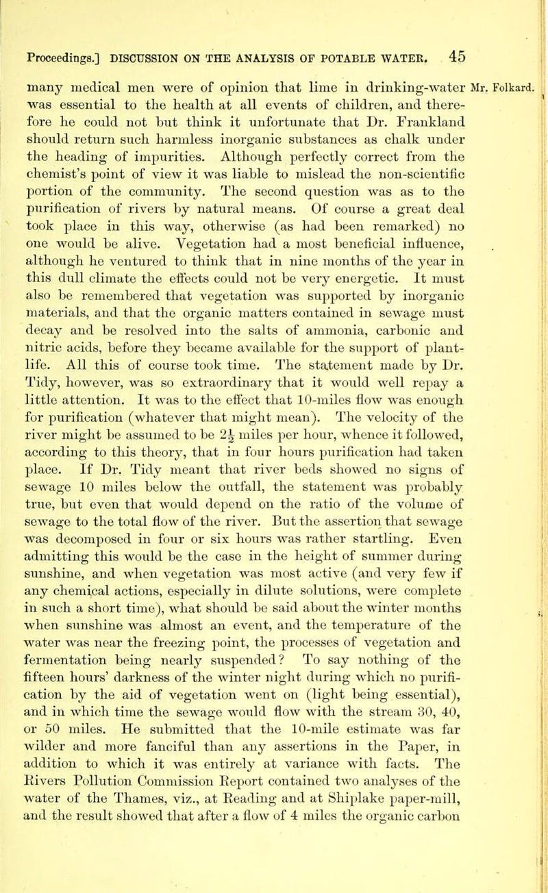 many medical men were of opinion that lime in drinking-water Mr. Folkard. was essential to the health at all events of children, and there- fore he could not but think it unfortunate that Dr. Frankland should return such harmless inorganic substances as chalk under the heading of impurities. Although perfectly correct from the chemist's point of view it was liable to mislead the non-scientific portion of the community. The second question was as to the purification of rivers by natural means. Of course a great deal took place in this way, otherwise (as had been remarked) no one would be alive. Vegetation had a most beneficial influence, although he ventured to think that in nine months of the year in this dull climate the effects could not be very energetic. It must also be remembered that vegetation was supported by inorganic materials, and that the organic matters contained in sewage must decay and be resolved into the salts of ammonia, carbonic and nitric acids, before they became available for the support of plant- life. All this of course took time. The statement made by Dr. Tidy, however, was so extraordinary that it would well repay a little attention. It was to the effect that 10-miles flow was enough for purification (whatever that might mean). The velocity of the river might be assumed to be 2^ miles per hour, whence it followed, according to this theory, that in four hours purification had taken place. If Dr. Tidy meant that river beds showed no signs of sewage 10 miles below the outfall, the statement was probably true, but even that would depend on the ratio of the volume of sewage to the total flow of the river. But the assertion that sewao;e Was decomposed in four or six hours was rather startling. Even admitting this would be the case in the height of summer during sunshine, and when vegetation was most active (and very few if any chemical actions, especially in dilute solutions, were complete in such a short time), what should be said about the winter months when sunshine was almost an event, and the temperature of the water was near the freezing point, the processes of vegetation and fermentation being nearly suspended? To say nothing of the fifteen hours' darkness of the winter night during which no purifi- cation by the aid of vegetation went on (light being essential), and in which time the sewage would flow with the stream 30, 40, or 50 miles. He submitted that the 10-mile estimate was far wilder and more fanciful than any assertions in the PajDer, in addition to which it was entirely at variance with facts. The Elvers Pollution Commission Eeport contained two analyses of the water of the Thames, viz., at Reading and at Shiplake paper-mill, and the result showed that after a flow of 4 miles the organic carbon