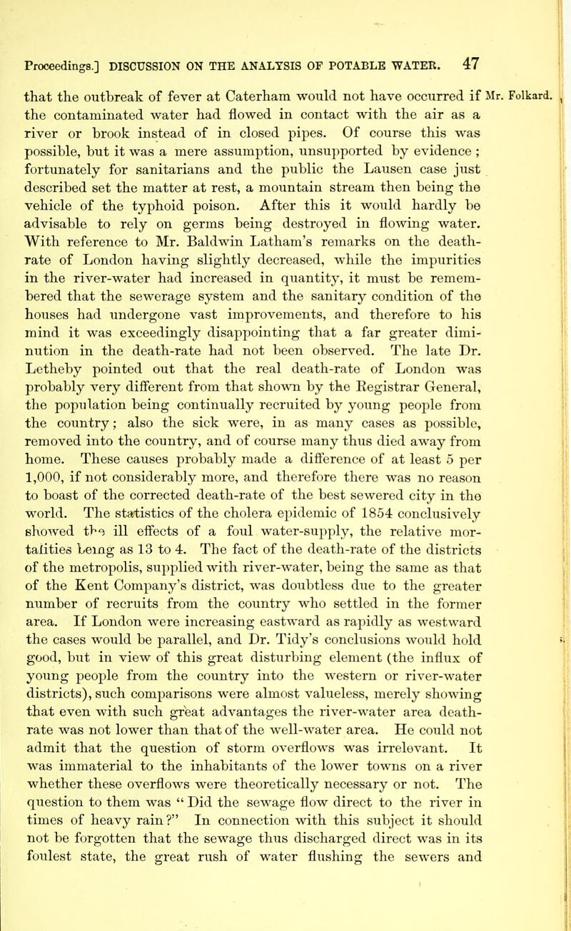 that the outbreak of fever at Caterham would not have occurred if Mr. Folkard. the contaminated water had flowed in contact with the air as a river or brook instead of in closed pipes. Of course this was possible, but it was a mere assumption, unsupported by evidence ; fortunately for sanitarians and the public the Lausen case just described set the matter at rest, a mountain stream then being the vehicle of the typhoid poison. After this it would hardly be advisable to rely on germs being destroyed in flowing water. With reference to Mr. Baldwin Latham's remarks on the death- rate of London having slightly decreased, while the impurities in the river-water had increased in quantity, it must be remem- bered that the sewerage system and the sanitary condition of the houses had undergone vast improvements, and therefore to his mind it was exceedingly disappointing that a far greater dimi- nution in the death-rate had not been observed. The late Dr. Letheby pointed out that the real death-rate of London was probably very different from that shown by the Eegistrar General, the population being continually recruited by young people from the country; also the sick were, in as many cases as possible, removed into the country, and of course many thus died away from home. These causes probably made a difi'erence of at least 5 per 1,000, if not considerably more, and therefore there was no reason to boast of the corrected death-rate of the best sewered city in the world. The statistics of the cholera epidemic of 1854 conclusively showed the ill effects of a foul water-supply, the relative mor- talities being as 13 to 4. The fact of the death-rate of the districts of the metropolis, supplied with river-water, being the same as that of the Kent Company's district, was doiibtless due to the greater number of recruits from the country who settled in the former area. If London were increasing eastward as rapidly as westward the cases would be jjarallel, and Dr. Tidy's conclusions would hold good, but in view of this great disturbing element (the influx of young people from the country into the western or river-water districts), such comparisons were almost valueless, merely showing that even with such great advantages the river-water area death- rate was not lower than that of the well-water area. He could not admit that the question of storm overflows was irrelevant. It was immaterial to the inhabitants of the lower towns on a river whether these overflows were theoretically necessary or not. The question to them was  Did the sewage flow direct to the river in times of heavy rain? In connection with this subject it should not be forgotten that the sewage thus discharged direct was in its foulest state, the great rush of water flushing the sewers and
