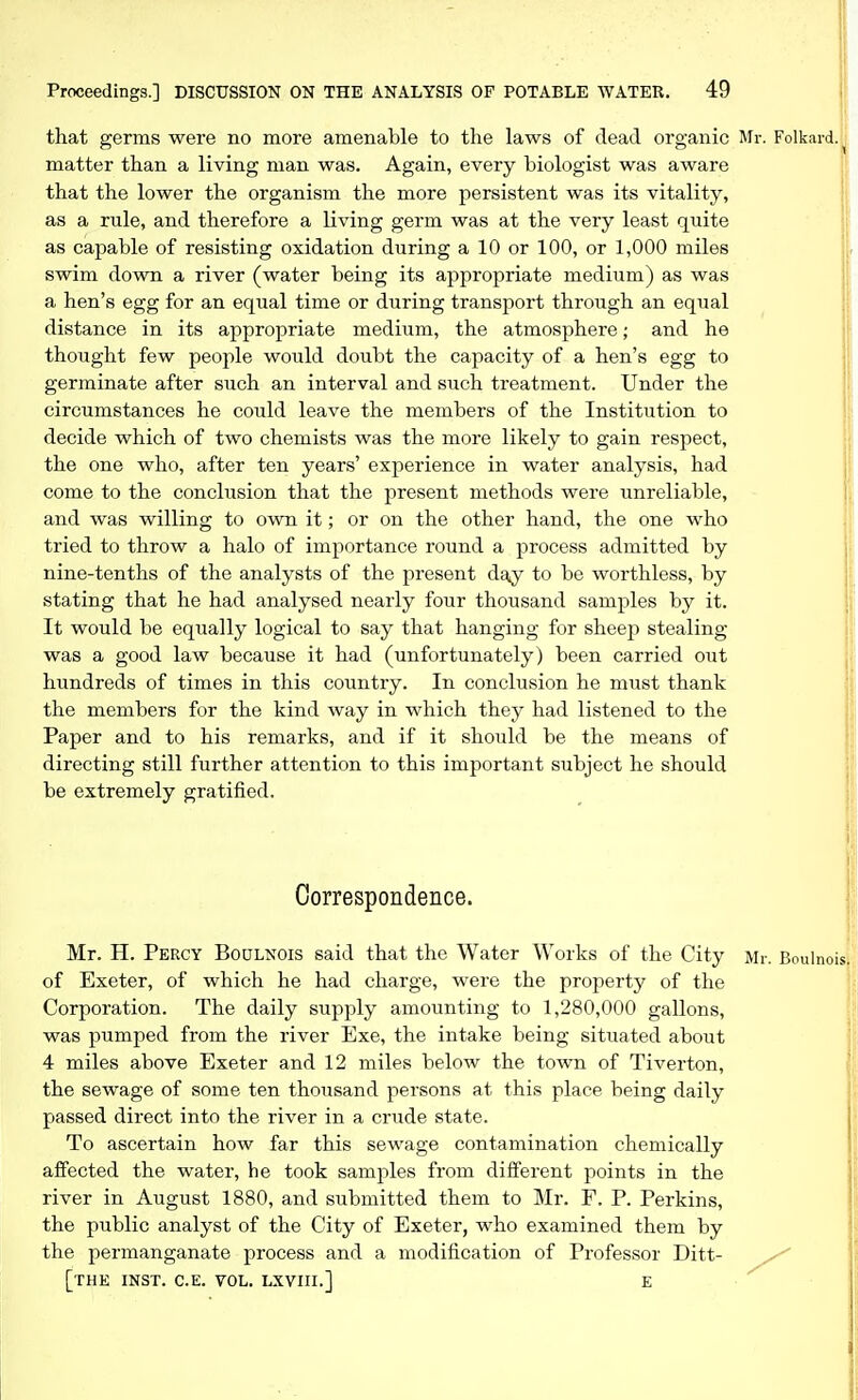 that germs were no more amenable to the laws of dead organic Mr. Folkard. matter than a living man was. Again, every biologist was aware that the lower the organism the more persistent was its vitality, as a rule, and therefore a living germ was at the very least quite as capable of resisting oxidation during a 10 or 100, or 1,000 miles swim down a river (water being its appropriate medium) as was a hen's egg for an equal time or during transport through an equal distance in its appropriate medium, the atmosphere; and he thought few people would doubt the capacity of a hen's egg to germinate after such an interval and such treatment. Under the circumstances he could leave the members of the Institution to decide which of two chemists was the more likely to gain respect, the one who, after ten years' experience in water analysis, had come to the conclusion that the present methods were unreliable, and was willing to own it; or on the other hand, the one who tried to throw a halo of importance round a process admitted by nine-tenths of the analysts of the present day to be worthless, by stating that he had analysed nearly four thousand samples by it. It would be equally logical to say that hanging for sheep stealing was a good law because it had (unfortunately) been carried out hundreds of times in this country. In conclusion he must thank the members for the kind way in which they had listened to the Paper and to his remarks, and if it should be the means of directing still further attention to this important subject he should be extremely gratified. Correspondence. Mr. H. Percy Boulnois said that the Water Works of the City of Exeter, of which he had charge, were the property of the Corporation. The daily supply amounting to 1,280,000 gallons, was pumped from the river Exe, the intake being situated about 4 miles above Exeter and 12 miles below the town of Tiverton, the sewage of some ten thousand persons at this place being daily passed direct into the river in a crude state. To ascertain how far this sewage contamination chemically affected the water, he took samples from different points in the river in August 1880, and submitted them to Mr. F. P. Perkins, the public analyst of the City of Exeter, who examined them by the permanganate process and a modification of Professor Ditt- [thK INST. C.E. VOL. LXVIII.] E Mr. Boulnois.
