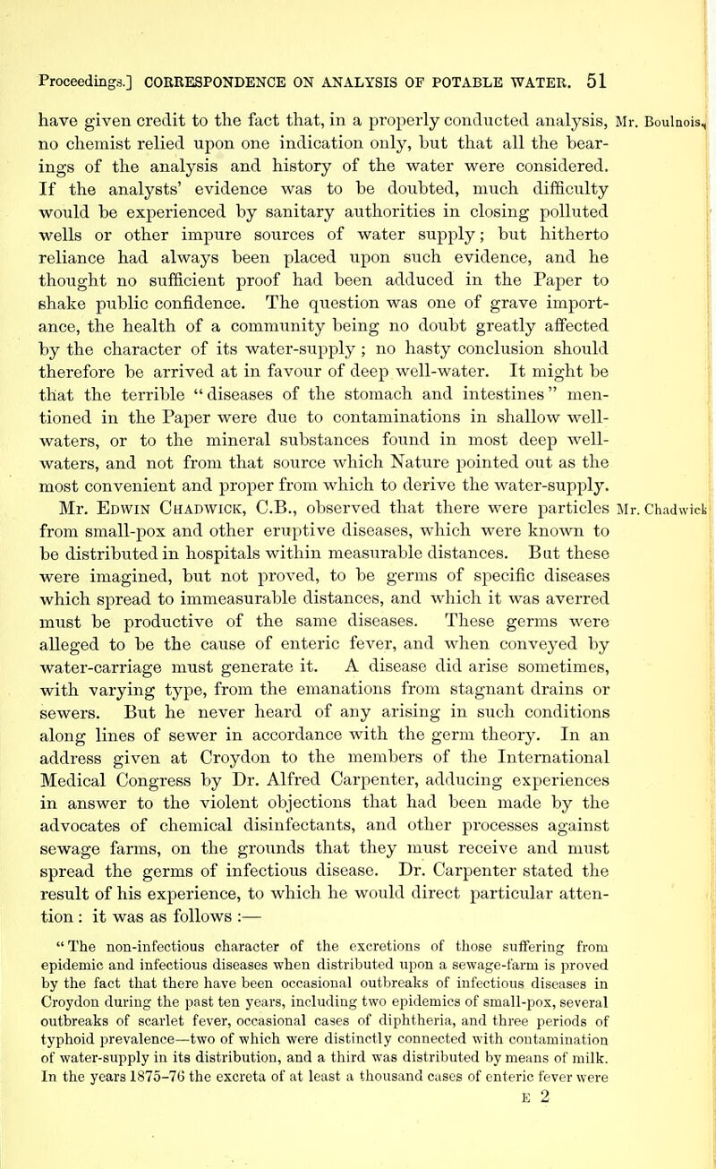 have given credit to the fact that, in a properly conducted analysis, Mr. Boulnois4' no chemist relied upon one indication only, but that all the bear- ' ings of the analysis and history of the water were considered. If the analysts' evidence was to be doubted, much difficulty would be experienced by sanitary authorities in closing polluted wells or other impure sources of water supply; but hitherto reliance had always been placed upon such evidence, and he thought no sufficient proof had been adduced in the Paper to shake public confidence. The question was one of grave import- ance, the health of a community being no doubt greatly affected by the character of its water-supply ; no hasty conclusion should therefore be arrived at in favour of deep well-water. It might be that the terrible  diseases of the stomach and intestines men- tioned in the Paper were due to contaminations in shallow well- waters, or to the mineral substances found in most deep well- waters, and not from that source which Nature pointed out as the most convenient and proper from which to derive the water-supply. Mr. Edwin Chadwick, C.B., observed that there were particles Mr. Chadwiek from small-pox and other eruptive diseases, which were known to be distributed in hospitals within measurable distances. But these were imagined, but not proved, to be germs of sjoecific diseases which spread to immeasurable distances, and which it was averred must be productive of the same diseases. These germs were alleged to be the cause of enteric fever, and when conveyed by water-carriage must generate it. A disease did arise sometimes, with varying type, from the emanations from stagnant drains or sewers. But he never heard of any arising in such conditions along lines of sewer in accordance with the germ theory. In an address given at Croydon to the members of the International Medical Congress by Dr. Alfred Carpenter, adducing experiences in answer to the violent objections that had been made by the advocates of chemical disinfectants, and other processes against sewage farms, on the grounds that they must receive and must spread the germs of infectious disease. Dr. Carpenter stated the result of his experience, to which he would direct particular atten- tion : it was as follows :—  The non-infectious character of the excretions of those suffering from epidemic and infectious diseases when distributed upon a sewage-farm is proved by the fact that there have been occasional outbreaks of infectious diseases in Croydon during the past ten years, including two epidemics of small-pox, several outbreaks of scarlet fever, occasional cases of diphtheria, and three periods of typhoid prevalence—two of which were distinctly connected with contamination of water-supply in its distribution, and a third was distributed by means of milk. In the years 1875-76 the excreta of at least a thousand cases of enteric fever were K 2
