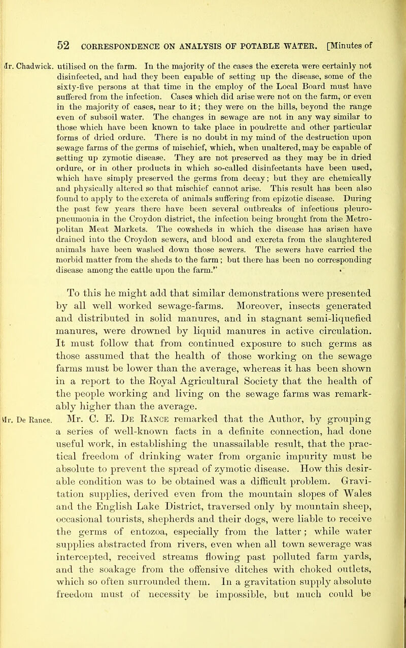Chadwick. utilised on the farm. In the majority of the cases the excreta -were certainly not disinfected, and had they been capable of setting up the disease, some of the sixty-five persons at that time in the employ of the Local Board must have suffered from the infection. Cases which did arise were not on the farm, or even in the majority of cases, near to it; they were on the hills, beyond the range even of subsoil water. The changes in sewage are not in any way similar to those which have been known to take place in poudrette and other particular forms of dried ordure. There is no doubt in my mind of the destruction upon sewage farms of the germs of mischief, which, when unaltered, may be capable of setting up zymotic disease. They are not preserved as they may be in dried ordure, or in other jjroducts in which so-called disinfectants have been used, which have simply preserved the germs from decay; but they are chemically and physically altered so that mischief cannot arise. This result has been also found to apply to the excreta of animals suiFering from epizotic disease. During the past few years there have been several outbreaks of infectious pleuro- pneumonia in the Croydon district, the infection being brought from the Metro- politan Meat Markets. The cowsheds in which the disease has arisen have drained into the Croydon sewers, and blood and excreta from the slaughtered animals have been washed down those sewers. The sewers have carried the morbid matter from the sheds to the farm; but there has been no corresponding disease among the cattle upon the farm. • To this he might add that similar demonstrations were presented by all well worked sewage-farms. Moreover, insects generated and distributed in solid manures, and in stagnant semi-liquefied manures, were drowned by liquid manures in active circulation. It must follow that from continued exposure to such germs as those assumed that the health of those working on the sewage farms must be lower than the average, whereas it has been shown in a report to the Eoyal Agricultural Society that the health of the people working and living on the sewage farms was remark- ably higher than the average. De Ranee. Mr. C. E. De Eance remarked that the Author, by grouping a series of well-known facts in a definite connection, had done iiseful work, in establishing the unassailable result, that the prac- tical freedom of drinking water from organic impurity must be absolute to prevent the spread of zymotic disease. How this desir- able condition was to be obtained was a difficult problem. Gravi- tation supplies, derived even from the mountain slopes of Wales and the English Lake District, traversed only by mountain sheep, occasional tourists, shepherds and their dogs, were liable to receive the germs of entozoa, especially from the latter; while water supplies abstracted from rivers, even when all town sewerage was intercepted, received streams flowing past polluted farm yards, and the soakage from the offensive ditches with choked outlets, which so often surrounded them. In a gravitation supply absolute freedom must of necessity be impossible, but much could be