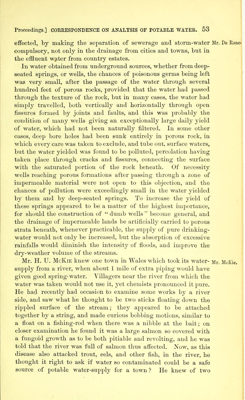 effected, by making the separation of sewerage and storm-water Mr. De Ranc( compulsory, not only in the drainage from cities and towns, but in the effluent water from country estates. In water obtained from underground sources, whether from deep- seated springs, or wells, the chances of poisonous germs being left was very small, after the passage of the water through several hundred feet of porous rocks, provided that the water had passed through the texture of the rock, but in many cases, the water had simply travelled, both vertically and horizontally through open fissures formed by joints and faults, and this was probably the condition of many wells giving an exceptionally large daily yield of water, which had not been naturally filtered. In some other cases, deep bore holes had been sunk entirely in porous rock, in which every care was taken to exclude, and tube out, surface waters, but the water yielded was found to be polluted, percolation having taken place through cracks and fissures, connecting the surface with the saturated portion of the rock beneath. Of necessity wells reaching porous formations after passing through a zone of impermeable material were not open to this objection, and the chances of pollution were exceedingly small in the water yielded by them and by deep-seated springs. To increase the yield of these springs appeared to be a matter of the highest importance, for should the construction of  dumb wells  become general, and the drainage of impermeable lands be artificially carried to porous strata beneath, whenever practicable, the supply of pure drinking- water would not only be increased, but the absorption of excessive rainfalls would diminish the intensity of floods, and improve the dry-weather volume of the streams. Mr. H. U. McKiE knew one town in Wales which took its water- Mr. McKie. supply from a river, when alaout 1 mile of extra piping would have given good spring-water. Villagers near the river from which the water was taken would not use it, yet chemists pronounced it pure. He had recently had occasion to examine some works by a river side, and saw what he thought to be two sticks floating down the ripi)led surface of the stream; they appeared to be attached together by a string, and made curious bobbing motions, similar to a float on a fishing-rod when there was a nibble at the bait; on closer examination he found it was a large salmon so covered with a fungoid growth as to be both pitiable and revolting, and he was told that the river was full of salmon thus aflected. Now, as this disease also attacked trout, eels, and other fish, in the river, he thought it right to ask if water so contaminated could be a safe source of potable water-supply for a town ? He knew of two