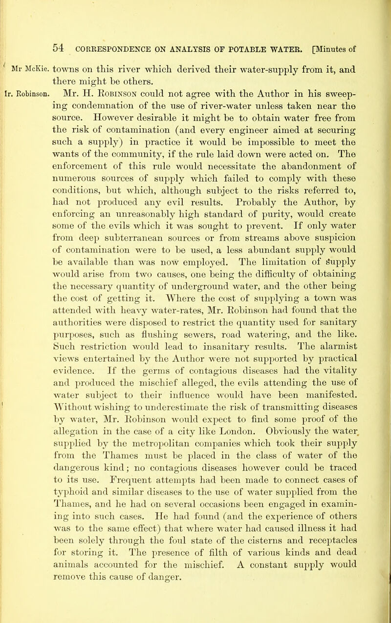 Mr McKie. towns on this river which derived their water-siipply from it, and there might he others. •. Robinson. Mr. H. Robinson coi;ld not agree with the Author in his sweep- ing condemnation of the use of river-water unless taken near the source. However desirable it might be to obtain water free from the risk of contamination (and every engineer aimed at securing such a supply) in practice it would be impossible to meet the wants of the community, if the rule laid down were acted on. The enforcement of this rule would necessitate the abandonment of numerous sources of supply which failed to comply with these conditions, but which, although subject to the risks referred to, had not produced anj- evil results. Probably the Author, by enforcing an xinreasonably high standard of purity, would create some of the evils which it was sought to prevent. If only water from deep subterranean sources or from streams above suspicion of contamination were to be used, a less abundant supply would be available than was now employed. The limitation of Supply would arise from two causes, one being the difficulty of obtaining the necessary quantity of imderground water, and the other being the cost of getting it. Where the cost of supplying a town was attended with heavy water-rates, Mr. Eobinson had found that the authorities were disposed to restrict the quantity used for sanitary purposes, such as flushing sewers, road watering, and the like. Such restriction would lead to insanitary results. The alarmist views entertained by the Author were not supported by practical evidence. If the germs of contagious diseases had the vitality and produced the mischief alleged, the evils attending the use of water subject to their influence would have been manifested. Without wishing to underestimate the risk of transmitting diseases by water, Mr. liobinson wotild expect to find some proof of the allegation in the case of a city like London. Obviously the water supplied by the metropolitan companies which took their supply from the Thames must be placed in the class of water of the dangerous kind; no contagious diseases however could be traced to its use. Frequent attempts had been made to connect cases of typhoid and similar diseases to the use of water supplied from the Thames, and he had on several occasions been engaged in examin- ing into such cases. He had found (and the experience of others was to the same efiect) that where water had caused illness it had been solely through the foul state of the cisterns and recejotacles for storing it. The presence of filth of various kinds and dead animals accounted for the mischief. A constant supply would remove this cause of danger.