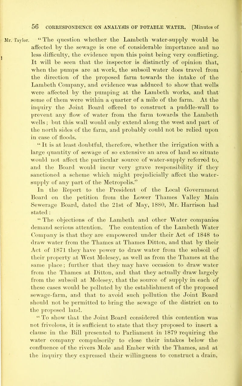 Jlr. ra_\ loi-.  The qTiestion whether the Lambeth water-supply woiihl be aftected by the sewage is one of considerable importance aud no less difficulty, the evidence upon this point being very conflicting. It will be seen that the inspector is distinctly of opinion that, when the pumps are at work, the subsoil water does travel from the direction of the proposed farm towards the intake of the Lambeth Com]iany, aud evidence was adduced to show that wells were aftected by the pumping at the Lambeth works, and that some of them were within a cpiarter of a mile of the farm. At the inipiiry the Joint Board offercd to construct a puddle-wall to prevent any flow of water from the farm towards the Lambeth wells; luit this wall would only extend along tlio west aud part of the north sides of the farm, and probably could not be relied upon in case of floods.  It is at least doubtful, therefore, whether the irrigation with a large (luautity of sewage of so extensive an area of land so situate A\'ould not aftect the particiilar source of water-supply referred to, and the Board would incur very grave responsibility if they sanctioned a scheme which might prejudicially aftect the water- supiily of any part of the Metropolis. In the l^eport to the President of the Local Government Board on the petition from the Lower Thames Valley Main Sewerage Board, dated the 21st of May, 1880, Mr. Harrison had stated :  The objections of the Tjambeth and other Water companies demand serious attention. The contention of the Lambeth Water Company is that they are enipowered nnder their Act of 1848 to draw water from the Thames at Thames Ditton, and that by their Act of 1871 they have ]K)wer to draw water from the sul)soil of their projierty at West JMolesey, as well as from the Thames at the same jilace; further that they may have occasion to draw water from the Thames at Ditton, and that they actually draw largely from the subsoil at ]\lolcsey, that the source of supply in each of these cases would be polluted by the establishment of tlie proiiosed sewage-farm, and that to avoid such pollution the Joint Board should not be permitted to bring the sewage of the district on to the proposed land.  To show thfvt the Joint Board considered this contention was not frivolous, it is sufficient to state that they proposed to insert a clause in the Bill presented to Parliament in 187'J requiring the water company comj^ulsorily to close their intakes below the confluence of the rivers Mole and Ember with the Thames, and at the inquiry they expressed their willingness to construct a drain,