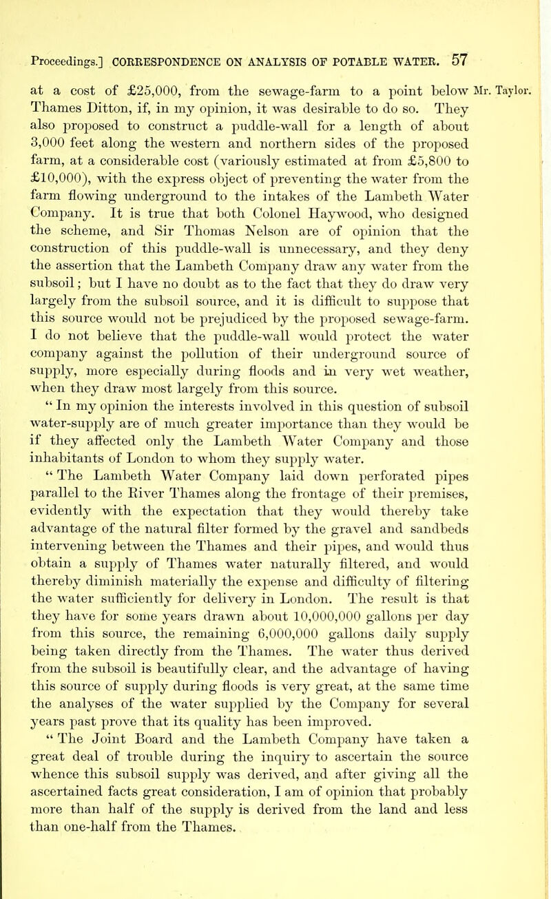 at a cost of £25,000, from the sewage-farm to a point below M: Thames Ditton, if, in my opinion, it was desirable to do so. They also proposed to construct a puddle-wall for a length of about 3,000 feet along the western and northern sides of the proposed farm, at a considerable cost (variously estimated at from £5,800 to £10,000), with the express object of preventing the water from the farm flowing underground to the intakes of the Lambeth Water Company. It is true that both Colonel Haywood, who designed the scheme, and Sir Thomas Nelson are of opinion that the construction of this puddle-wall is unnecessary, and they deny the assertion that the Lambeth Company draw any water from the subsoil; but I have no doubt as to the fact that they do draw very largely from the subsoil source, and it is difficult to suppose that this source would not be prejudiced by the proposed sewage-farm. I do not believe that the puddle-wall would protect the water company against the pollution of their underground source of supply, more especially during floods and in very wet weather, when they draw most largely from this source. In my opinion the interests involved in this question of subsoil water-suj)ply are of much greater importance than they would be if they affected only the Lambeth Water Company and those inhabitants of London to whom they supply water. The Lambeth Water Company laid down perforated pipes parallel to the Eiver Thames along the frontage of their premises, evidently with the expectation that they would thereby take advantage of the natural filter formed by the gravel and sandbeds intervening between the Thames and their pipes, and would thus obtain a supply of Thames water naturally filtered, and would thereby diminish materially the expense and difficulty of filtering the water sufficiently for delivery in London. The result is that they have for some years dravm about 10,000,000 gallons per day from this source, the remaining 6,000,000 gallons daily supply being taken directly from the Thames. The water thus derived from the subsoil is beautifully clear, and the advantage of having this source of supply during floods is very great, at the same time the analyses of the water supplied by the Company for several years past prove that its quality has been improved. The Joint Board and the Lambeth Company have taken a great deal of tro^^ble during the inquiry to ascertain the source whence this subsoil supply was derived, and after giving all the ascertained facts great consideration, I am of opinion that probably more than half of the supply is derived from the land and less than one-half from the Thames.