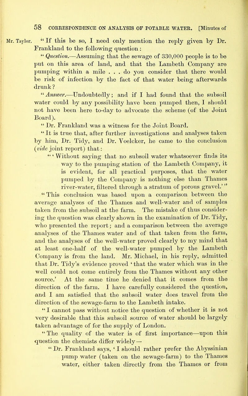 Mr. Taylor.  If this be so, I need only mention the reply given by Dr. Frankland to the following question:  Question.—Assuming that the sewage of 330,000 people is to be put on this area of land, and that the Lambeth Company are pumping within a mile ... do you consider that there would be risk of infection by the fact of that water being afterwards drunk ? Answer.—Undoubtedly; and if I had found that the subsoil water could by any possibility have been pumped then, I should not have been here to-day to advocate the scheme (of the Joint Board).  Dr. Frankland was a witness for the Joint Board.  It is true that, after further investigations and analyses taken by him. Dr. Tidy, and Dr. Voelcker, he came to the conclusion (^vide joint report) that: ' Without saying that no subsoil water whatsoever finds its way to the pumping station of the Lambeth Company, it is evident, for all practical purposes, that the water pumped by the Company is nothing else than Thames river-water, filtered through a stratum of porous gravel.'  This conclusion was based upon a comparison between the average analyses of the Thames and well-water and of samples taken from the subsoil at the farm. The mistake of thus consider- ing the question was clearly shown in the examination of Dr. Tidy, who presented the report; and a comparison between the average analyses of the Thames water and of that taken from the farm, and the analyses of the well-water proved clearly to my mind that at least one-half of the well-water pumped by the Lambeth Company is from the land. Mr. Michael, in his reply, admitted that Dr. Tidy's evidence proved ' that the water which was in the well could not come entirely from the Thames without any other source.' At the same time he denied that it comes from the direction of the farm. I have carefully considered the question, and I am satisfied that the subsoil water does travel from the direction of the sewage-farm to the Lambeth intake.  I cannot pass without notice the question of whether it is not very desirable that this subsoil source of water should be largely taken advantage of for the supply of London.  The quality of the water is of first importance—upon this question the chemists differ widely—  Dr. Frankland says, ' I should rather prefer the Abyssinian pump water (taken on the sewage-farm) to the Thames water, either taken directly from the Thames or from