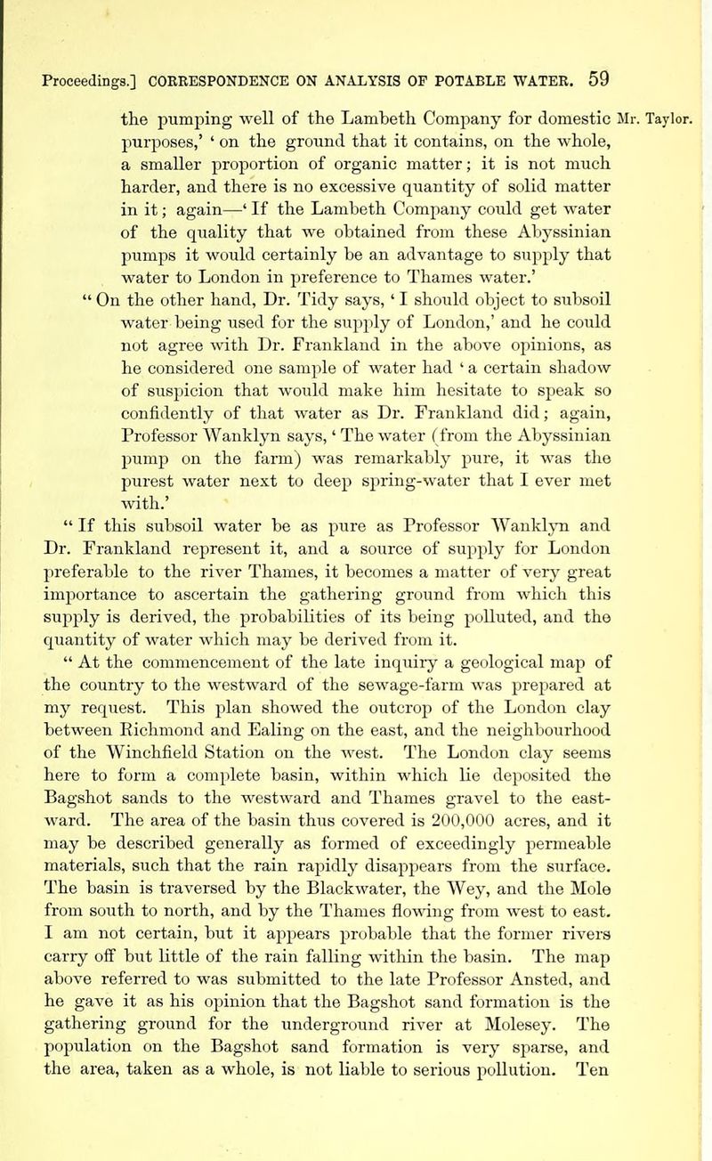 the pumping well of the Lambeth Company for domestic Mr. Taylor, purposes,' ' on the ground that it contains, on the whole, a smaller proportion of organic matter; it is not much harder, and there is no excessive quantity of solid matter in it; again—' If the Lambeth Company could get water of the quality that we obtained from these Abyssinian pumps it woiild certainly be an advantage to supply that water to London in preference to Thames water.'  On the other hand. Dr. Tidy says, ' I should object to subsoil water being used for the supply of London,' and he could not agree with Dr. Frankland in the above opinions, as he considered one sample of water had ' a certain shadow of suspicion that would make him hesitate to speak so confidently of that water as Dr. Frankland did; again, Professor Wanklyn says,' The water (from the Abyssinian pump on the farm) was remarkably pure, it was the purest water next to deep spring-water that I ever met with.'  If this subsoil water be as pure as Professor WankljTi and Dr. Frankland represent it, and a source of supply for London preferable to the river Thames, it becomes a matter of very great importance to ascertain the gathering ground from which this supply is derived, the probabilities of its being polluted, and the quantity of water which may be derived from it.  At the commencement of the late inquiry a geological map of the country to the westward of the sewage-farm was prepared at my request. This plan showed the outcrop of the London clay between Richmond and Ealing on the east, and the neighbourhood of the Winchfield Station on the west. The London clay seems here to form a complete basin, within which lie deposited the Bagshot sands to the westward and Thames gravel to the east- ward. The area of the basin thus covered is 200,000 acres, and it may be described generally as formed of exceedingly permeable materials, such that the rain rapidly disappears from the surface. The basin is traversed by the Blackwater, the Wey, and the Mole from south to north, and by the Thames flowing from west to east. I am not certain, but it appears probable that the former rivers carry oS but little of the rain falling within the basin. The map above referred to was submitted to the late Professor Ansted, and he gave it as his opinion that the Bagshot sand formation is the gathering ground for the underground river at Molesey. The population on the Bagshot sand formation is very sparse, and the area, taken as a whole, is not liable to serious pollution. Ten