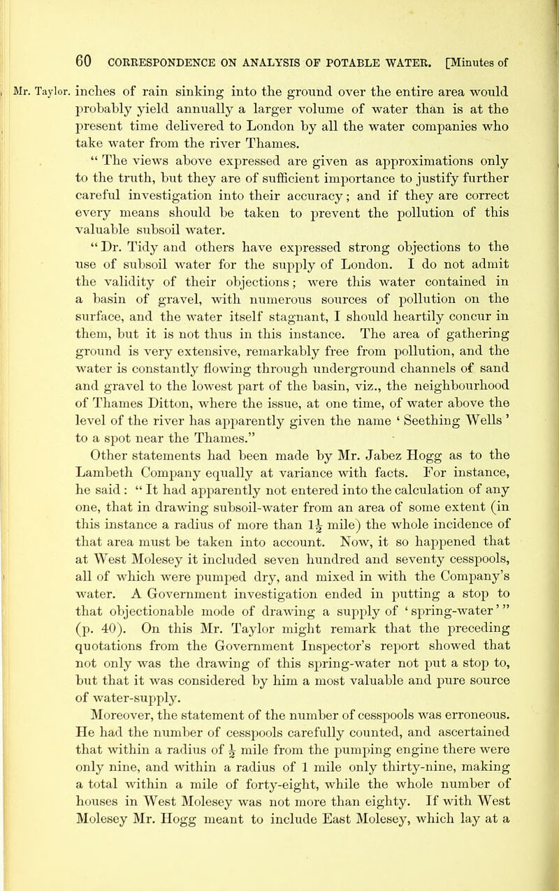 Mr. Taylor, inches of rain sinking into the ground over the entire area would probably yield annually a larger volume of water than is at the present time delivered to London by all the water companies who take water from the river Thames,  The views above expressed are given as approximations only to the truth, but they are of sufficient importance to justify further careful investigation into their accuracy; and if they are correct every means should be taken to prevent the pollution of this valuable subsoil water.  Dr. Tidy and others have expressed strong objections to the use of subsoil water for the supply of London. I do not admit the validity of their objections; were this water contained in a basin of gravel, with numerous sources of pollution on the surface, and the water itself stagnant, I should heartily concur in them, but it is not thus in this instance. The area of gathering ground is very extensive, remarkably free from pollution, and the water is constantly flowing through underground channels of sand and gravel to the lowest part of the basin, viz., the neighbourhood of Thames Ditton, where the issue, at one time, of water above the level of the river has apparently given the name ' Seething Wells ' to a sj)ot near the Thames. Other statements had been made by Mr. Jabez Hogg as to the Lambeth Comjjany equally at variance with facts. For instance, he said : It had apparently not entered into the calculation of any one, that in drawing subsoil-water from an area of some extent (in this instance a radius of more than 1J mile) the whole incidence of that area must be taken into account. Now, it so happened that at West Molesey it included seven hundred and seventy cesspools, all of which were pumped dry, and mixed in with the Company's water. A Government investigation ended in putting a stop to that objectionable mode of drawing a supply of ' spring-water (p. 40). On this Mr. Taylor might remark that the preceding quotations from the Government Inspector's report showed that not only was the drawing of this spring-water not put a stop to, but that it was considered by him a most valuable and pure source of water-supply. Moreover, the statement of the number of cesspools was erroneous. He had the number of cesspools carefully counted, and ascertained that within a radius of J mile from the pumping engine there were only nine, and within a radius of 1 mile only thirty-nine, making a total within a mile of forty-eight, while the whole number of houses in West Molesey was not more than eighty. If with West Molesey Mr, Hogg meant to include East Molesey, which lay at a