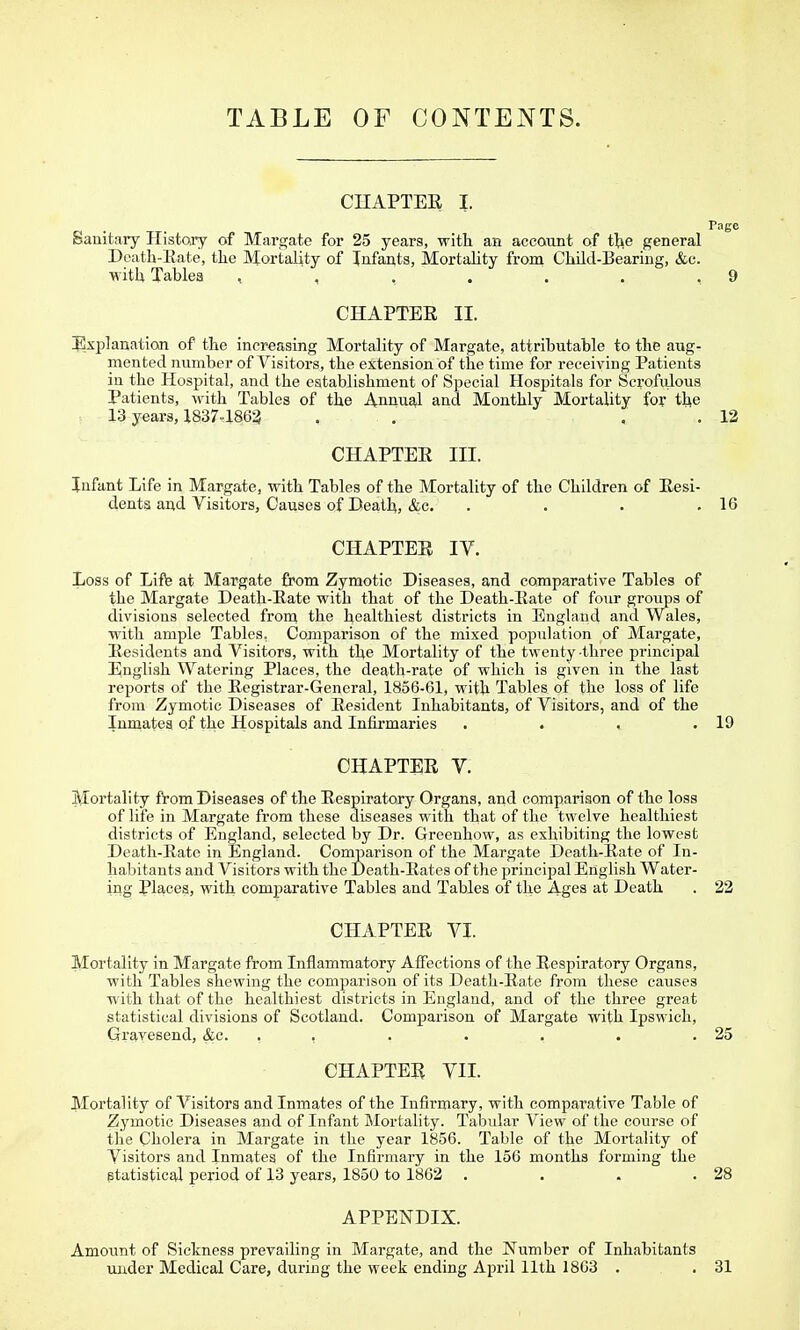 TABLE OF CONTENTS. CHAPTER I. Page Sanitary Histcffy of Margate for 25 years, with an account of t^e general Death-Eate, the Mortality of Infants, Mortality from Child-Beariug, &c. with Tablea , , . . . . .9 CHAPTEE II. I^xplanation of the increasing Mortality of Margate, attributable to the aug- mented number of Visitors, the extension of the time for receiving Patients in the Hospital, and the establishment of Special Hospitals for Scrofidous Patients, with Tables of the Annual and Monthly MortaUty for the 13 years, X837-1862 . . . . 12 CHAPTEE III. Infant Life in Margate, with Tables of the Mortality of the Children of Eesi- dents and Visitors, Causes of Death, &c. . . . .16 CHAPTEE IV. Loss of Lifte at Margate from Zymotic Diseases, and comparative Tables of the Margate Death-Eate with that of the Death-Eate of four groups of divisions selected from the healthiest districts in England and Wales, with ample Tables, Comparison of the mixed population of Margate, Eesidents and Visitors, with the Mortality of the twenty three principal English Watering Places, the death-rate of which is given in the last reports of the Eegistrar-General, 1856-61, with Tables of the loss of life from Zymotic Diseases of Eesident Inhabitants, of Visitors, and of the Inmates of the Hospitals and Infirmaries . . . .19 CHAPTER V. !^ortality from Diseases of the Respiratory Organs, and compariaon of the loss of life in Margate from these diseases with that of the twelve healthiest districts of England, selected by Dr. Greenhow, as exhibiting the lowest Death-Eate in England. Comisarison of the Margate Death-Eate of In- habitants and Visitors with the Death-Eates of the principal English Water- ing Places, with comparative Tables and Tablea of the Ages at Death . 22 CHAPTEE VI. Mortality in Margate from Inflammatory AlFections of tlie Eespiratory Organs, with Tables shewing the comparison of its Death-Eate from these causes with that of the healthiest districts in England, and of the three great statistical divisions of Scotland. Comparison of Margate with Ipswich, Grayesend, &c. , , . . . . .25 CHAPTER VII. Mortality of Visitors and Inmates of the Infirmary, with comparative Table of Zymotic Diseases and of Infant Mortality. Tabular View of the course of the Cholera in Margate in the year 1856. Table of the Mortality of Visitors and Inmates of the Infirmary in the 156 months forming the gtatistical period of 13 years, 1850 to 1862 . . . .28 APPENDIX. Amount of Sickness prevailing in Margate, and the Number of Inhabitants under Medical Care, during the week ending April 11th 18G3 . , 31