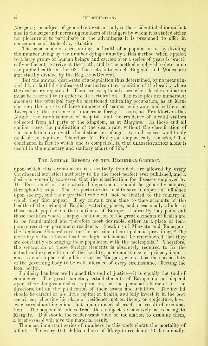 Margate ;—a subject of general interest not only to the resident inhabitants, but also to the large and increasing numbers of strangers by whom it is visited either for pleasure or to participate in the advantages it is presumed to offer in consequence of its healthy situation. The usual mode of ascertaining the health of a population is by dividing the number living by the number dying annually ; this method •when applied to a large group of human beings and carried over a series of years is practi- cally sufficient to arrive at the truth, and is the method employed to determine the public health in the 631 Districts into which England and Wales are statistica.Uy divided by the Registrar-General. But the annual death-rate of a population thus determined, by no means in- variably or faithfully indicates the actiud sanitary conditiou of the locality wliere the deaths are registered. There are exceptional cases, where local examination must be resorted to in order to its rectification. The examples are numerous; amongst the principal may be mentioned unhealthy occupation, as at Man- chester ; the ingress of large numbers of pauper emigrants and settlers, at Liverpool ; the presence of numerous foreign troops, at Fraukfort-on-the- Maine ; the establishment of hospitals and the residence of invalid visitors collected from all parts of the kingdom, as at Margate. In these and all similar cases, the publication of the death-rate, without the classification of the population, even with the distinction of age, sex, and causes, would only mislead the inquirer. Therefore, Mr. Pinlayson emphatically remarks,  The conclusion in fact to which one is compelled, is, that classification alone is useful in the monetary and sanitary affairs of life. The AifNTJAL Eepoets of the Eegistear-G-eneeal npon which this examination is essentially founded, are allowed by every Continental statistical authority to be the most perfect ever published, and a desire is generally expressed that the classification for diseases employed by Dr. Farr, chief of the statistical department, should be generally adopted throughout Europe. These reports are destined to have an important influence upon society, and their practical value will not be limited to the country in which they first appear. They contain from time to time accounts of the health of the principal English watering-places, and occasionally allude to those most popular on the continent of Europe. Indirectly they point out those localities where a happy combination of the great elements of health are to be found united and therefore most desirable, either as a place of tem- porary resort or permanent residence. Speaking of Margate and Eamsgate, the Eegistrar-General says, on the occasion of an epidemic prevailing,  The mortality of these towns has been high, but it must be remembered that they are constantly exchanging their population with the metropolis. Therefore, the separation of these foreign elements is absolutely required to fix the actual sanitary condition of the locality; a circumstance of primary import- ance to such a ])lace of public resort as Margate, where it is the special duty of the governing body to be well informed of every circumstance affecting the local health. Publicity has been well named the soul of justice—it is equally the soul of confidence. The great monetary ej;tablishments of Europe do not depend upon their long-established reputation, or the personal character of the directors, but on the publication of their assets and liabilities. The invalid should be careful of his little capital of health, and only invest it in the best securities; choosing his place of residence, not on theory or conjecture, how- ever learned and ingenious, but upon numerical proof, the result of examina- tion. The appended tables treat this subject exhaustively as relating to Margate. But should the reader want time or inclination to examine them, a brief resume will give the material result. The most important series of numbers in this work shews the mortality of infants. To every 100 children born of Margate residents 10 die annually.