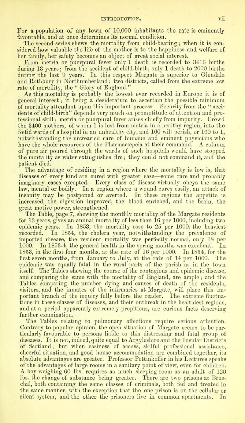 Tor a population of any town of 10,000 inhabitants the rate is eminently favourable, and at once determines its normal condition. The second series shews the mortality from child-bearing ; when it is con- sidered how valuable the life of the mother is to the happiness and welfare of her family, her safety becomes an object of great social interest. From metria or puerpural fever only 1 death is recorded to 3416 births during 13 years; from the accident of child-birth, only 1 death to 2000 births during the last 9 years. In this respect Margate is superior to Glendale and Hothbury in Northumberland ; two districts, called from the extreme low rate of mortality, the  Glory of England. As this mortality is probably the lowest ever recorded in Europe it is of general interest; it being a desideratum to ascertain the possible minimum of mortality attendant upon this important process. Security from the  acci- dents of child-birth depends very much on promptitude of attention and pro- fessional skill; metria or puerpural fever arit.es chiefly from impurity. Crowd fhe 3400 mothers, of whom 1 is lost from metria in a healthy region, into the foetid wards of a hospital in an unhealthy city, and 100 will perish, or IGO to 1, notwithstanding the unwearied care of humane and eminent physicians who have the whole resources of the Pharmacoepeia at their command. A column of pure air poured through the wards of such hospitals would have stopped the mortality as water extinguishes fire; they could not command it, and the patient died. The advantage of residing in a region where the mortality is low is, that diseases of every kind are cured with greater ease—some rare and probably imaginary cases excepted. Every class of disease virtually obeys the same law, mental or bodily. In a region wliere a wound cures easily, an attack of insanity may be postponed or averted. In these regions the appetite is increased, the digestion improved, the blood enriched, and the brain, the great motive power, strengthened. The Table, page 7, shewing the monthly mortality of the Margate residents for 13 years, gives an annual mortality of less than 16 per 1000, including two epidemic years. In 1853, the mortality rose to 25 per 1000, the heaviest recorded. In 1854, the cholera year, notwithstanding the prevalence of imported disease, the resident mortality was perfectly normal, only 18 per 1000. In 1853-4, the general health in the spring moutlis was excellent. In 1853, in the first four months, at the rate of 16 per 1000. In 1854, for the first seven months, from January to July, at the rate of 14 per 1000. The epidemic was equally fatal in the rural parts of the parish as in the town itself The Tables shewing the course of the contagious and epidemic disease, and comparing the same with the mortality of England, are ample; and the Tables comparing the number dying and causes of death of the residents, visitors, and the inmates of the infirmaries at Margate, will place this im- portant branch of the inquiry fully before the reader. The extreme fluctua- tions in these classes of diseases, and their outbreak in the healthiest regions, and at a period apparently extremely propitious, are curious facts deserving further examination. The Tables relating to pulmonary affections require serious attention. Contrary to popular opinion, the open situation of Margate seems to be par- ticularly favourable to persons liable to this distressing and fatal group of diseases. It is not, indeed, quite equal to Argyleshire and the Insular Districts of Scotland; but when easiness of access, skilful professional assistance, cheerful situation, and good house accommodation are combined together, its absolute advantages are greater. Professor Pettinkofter in his Lectures speaks of the advantages of large rooms in a sanitary point of view, even for children. boy weighing 60 lbs. requires as much sleeping room as an adult of 120 lbs. the change of substance being greater. There are two prisons at Brus- chal, both containing the same classes of criminals, both fed and treated in the same manner, with the exception that the one prison is on the cellular or silent system, and the other the prisoners live in common apartments. In