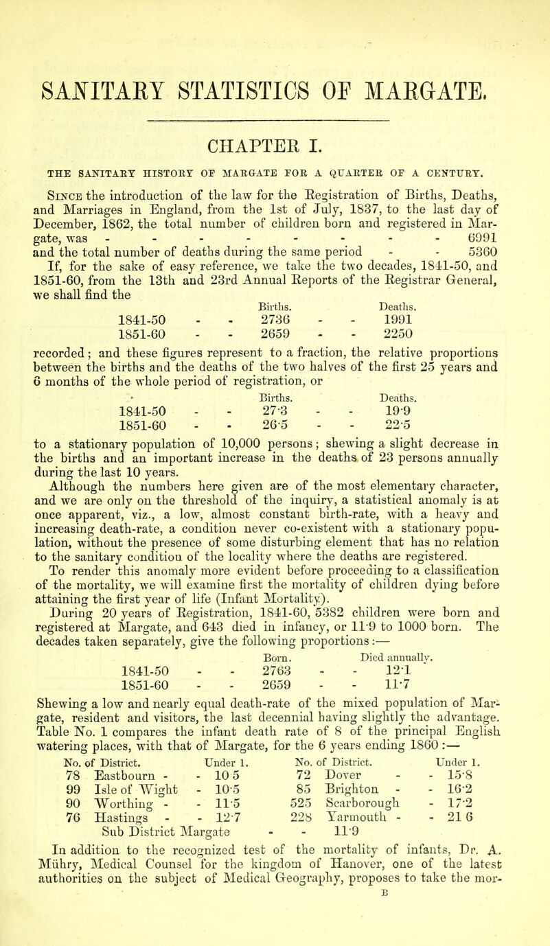 SAJN^ITARY STATISTICS OF MARGATE. CHAPTER I. THE SANITAET HISTORY OF MinaATE FOR A QTJAETEE OF A CENTURY. Since the introduction of tlie law for the Eegistration of Births, Deaths, and Marriages in England, from the 1st of July, 1837, to the last day of December, 1862, the total number of children born and registered in Mar- gate, was 6991 and the total number of deaths during the same period - - 5360 If, for the sake of easy reference, we take the two decades, 1811-50, and 1851-60, from the 13th and 23rd Annual Eeports of the Registrar General, we shaU. find the Births. Deaths. 1841-50 - - 2736 - - 1991 1851-60 - - 2659 - - 2250 recorded ; and these figures represent to a fraction, the relative proportions between the births and the deaths of the two halves of the first 25 years and 6 months of the whole period of registration, or Births. Deaths. 1841-50 - - 27-3 - - 19-9 1851-60 - - 26-5 - - 22-5 to a stationary population of 10,000 persons; shewing a slight decrease in the births and an important increase in the deaths of 23 persons annually during the last 10 years. Although the numbers here given are of the most elementary character, and we are only on the threshold of the inquiry, a statistical anomaly is at once apparent, viz., a low, almost constant birth-rate, with a heavy and increasing death-rate, a condition never co-existent with a stationary popu- lation, without the presence of some disturbing element that has no relation to the sanitary condition of the locality where the deaths are registered. To render this anomaly more evident before proceeding to a classification of the mortality, we will examine first the mortality of children dying before attaining the first year of life (Infant Mortality). During 20 years of Eegistration, 1841-60, 5382 children were born and registered at Margate, and 643 died in infancy, or 119 to 1000 born. The decades taken separately, give the following proportions:— Bom. Died annually. 1841-50 - - 2763 - - 12-1 1851-60 - - 2659 - - ll'T Shewing a low and nearly equal death-rate of the mixed population of Mar- gate, resident and visitors, the last decennial having slightly the advantage. Table No. 1 compares the infant death rate of 8 of the principal English watering places, with that of Margate, for the 6 years ending 1860:— No. of District. Under 1. No. of District. Under 1. 78 Eastbourn - - 10 5 72 Dover - - 15-8 99 Isle of Wight - 10-5 85 Brighton - - 16-2 90 Worthing - - ll'S 525 Scarborough - 17-2 76 Hastings - - 127 228 Yarmouth - - 216 Sub District Margate - - 11-9 In addition to the recognized test of the mortality of infants, Dr. A. Miihry, Medical Counsel for the kingdom of Hanover, one of the latest authorities on the subject of Medical Geography, proposes to take the mor- B