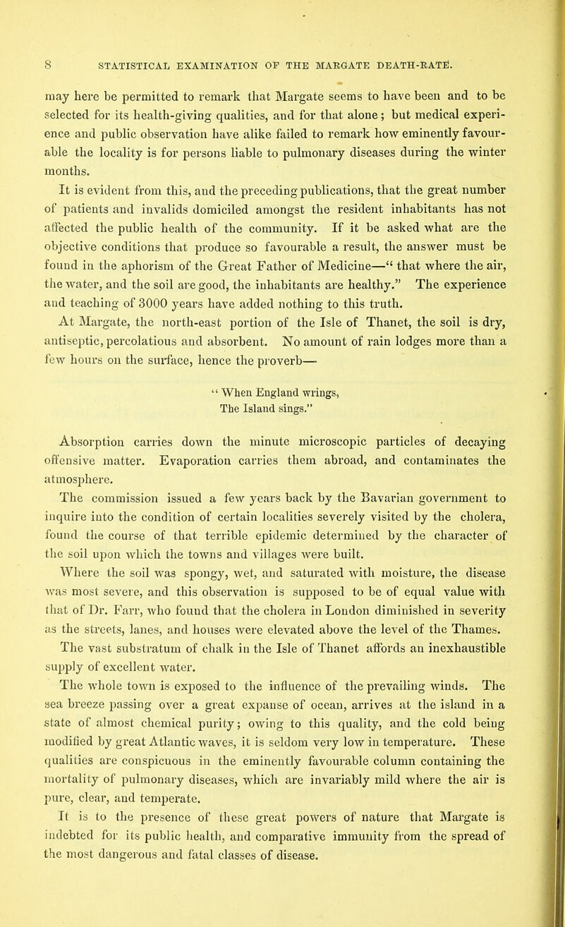 may here be permitted to remark that Margate seems to have been and to be selected for its health-giving qualities, and for that alone; but medical experi- ence and public observation have alike failed to remark how eminently favour- able the locality is for persons liable to pulmonary diseases during the winter months. It is evident from this, and the preceding publications, that the great number of patients and invalids domiciled amongst the resident inhabitants has not affected the public health of the community. If it be asked what are the objective conditions that produce so favourable a result, the answer must be found in the aphorism of the Great Father of Medicine— that where the air, the water, and the soil are good, the inhabitants are healthy. The experience and teaching of 3000 years have added nothing to this truth. At Margate, the north-east portion of the Isle of Thanet, the soil is dry, antiseptic, percolations and absorbent. No amount of rain lodges more than a few hours on the sui-face, hence the proverb—  When England wrings, The Island sings. Absorption carries down the minute microscopic particles of decaying offensive matter. Evaporation carries them abroad, and contaminates the atmosphere. The commission issued a few years back by the Bavarian government to inquire into the condition of certain localities severely visited by the cholera, found the course of that terrible epidemic determined by the character of the soil upon which the towns and villages Avere built. Where the soil was spongy, wet, and saturated with moisture, the disease was most severe, and this observation is supposed to be of equal value with that of Dr. Farr, who found that the cholera in London diminished in severity as the streets, lanes, and houses were elevated above the level of the Thames. The vast substratum of chalk in the Isle of Thanet affords an inexhaustible supply of excellent water. The whole town is exposed to the influence of the prevailing winds. The sea breeze passing over a great expanse of ocean, arrives at the island in a state of almost chemical purity; owing to this quality, and the cold being modified by great Atlantic waves, it is seldom very low in temperature. These qualities are conspicuous in the eminently favourable column containing the mortality of pulmonary diseases, which are invariably mild Avhere the air is pure, clear, and temperate. It is to the presence of these great powers of nature that Margate is indebted for its public health, and comparative immunity from the spread of the most dangerous and fatal classes of disease.