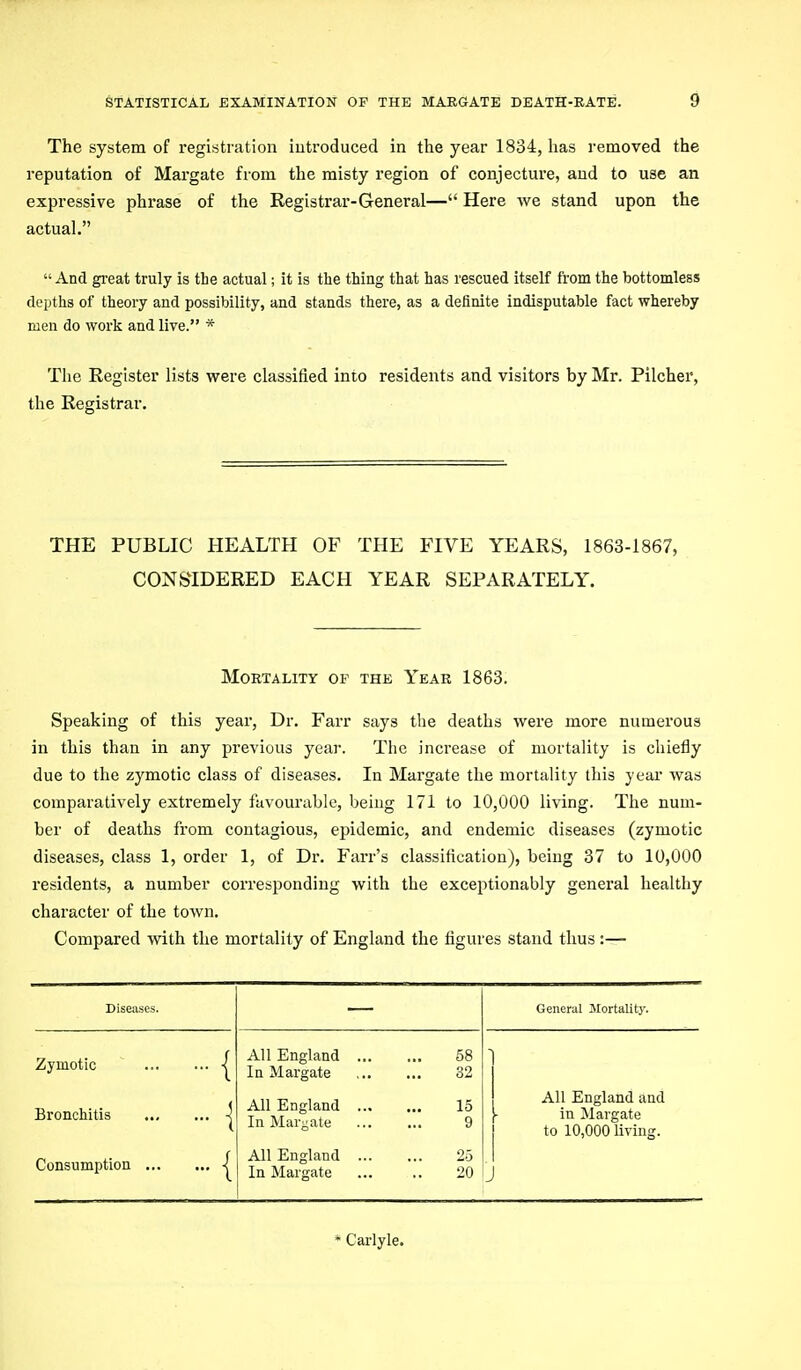 The system of registration introduced in the year 1834, lias removed the reputation of Margate from the misty region of conjecture, and to use an expressive phrase of the Registrar-General— Here we stand upon the actual.  And great truly is the actual; it is the thing that has rescued itself from the bottomless depths of theory and possibility, and stands there, as a definite indisputable fact whereby men do work and live. * The Register lists were classified into residents and visitors by Mr. Pilcher, the Registrar. THE PUBLIC HEALTH OF THE FIVE YEARS, 1863-1867, CONSIDERED EACH YEAR SEPARATELY. Mortality of the Year 1863. Speaking of this year, Dr. Farr says the deaths were more numerous in this than in any previous year. The increase of mortality is chiefly due to the zymotic class of diseases. In Margate the mortality this year was comparatively extremely favourable, beiug 171 to 10,000 living. The num- ber of deaths from contagious, epidemic, and endemic diseases (zymotic diseases, class 1, order 1, of Dr. Farr's classification), being 37 to 10,000 residents, a number corresponding with the exceptionably general healthy character of the town. Compared with the mortality of England the figures stand thus :—- Diseases. General Jlortality. Zymotic ' Bronchitis | Consumption | All England 58 In Margate 32 All England 15 In Marjjate 9 All England 25 In Margate 20 All England and [ in Margate to 10,000 living. J * Carlyle.