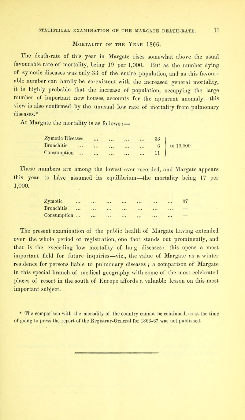 Mortality of the Year 1866. The death-rate of this year in Margate rises somewhat above the usual favourable rate of mortality, being 19 per 1,000. But as the number dying of zymotic diseases was only 33 of the entire population, and as this favour- able number can hardly be co-existent with the increased general mortality, it is highly probable that the increase of population, occupying the large number of important new houses, accounts for the apparent anomaly—this view is also confirmed by the unusual low rate of mortality from pulmonary diseases.* At Margate the mortality is as follows :— Zymotic Diseases 33 ] Bronchitis 6 ' to 10,000. Consumption H j These numbers are among the lowest ever recorded, and Margate appears this year to have assumed its equilibrium—the mortality being 17 per 1,000. Zymotic 37 Bronchitis — Consumption — The present examination of the public health of Margate having extended over the whole period of registration, one fact stands out prominently, and that is the exceeding low mortality of lung diseases; this opens a most important field for future inquiries—viz., the value of Margate as a winter residence for persons liable to pulmonary diseases ; a comparison of Margate in this special branch of medical geography with some of the most celebrated places of resort in the south of Europe affords a valuable lesson on this most important subject. * The comparison with the mortality of the country camiot be continued, as at the time of going to press the report of the Registrar-General for 1860-67 was not publisljed.