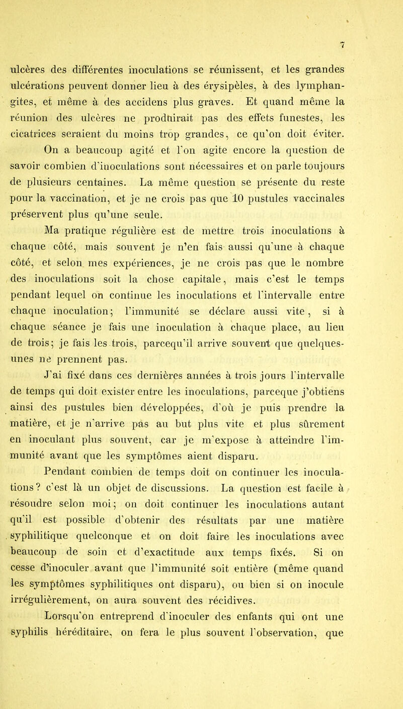 ulcères des différentes inoculations se réunissent, et les grandes ulcérations peuvent donner lieu à des érysipèles, à des lymphan- gites, et même à des accidens plus graves. Et quand même la réunion des ulcères ne prodtiirait pas des effets funestes, les cicatrices seraient du moins trop grandes, ce qu'on doit éviter. On a beaucoup agité et Ton agite encore la question de savoir combien d'inoculations sont nécessaires et on parle toujours de plusieurs centaines. La même question se présente du reste pour la vaccination, et je ne crois pas que 10 pustules vaccinales préservent plus qu'une seule. Ma pratique régulière est de mettre trois inoculations à chaque côté, mais souvent je n'en fais aussi qu'une à chaque côté, et selon mes expériences, je ne crois pas que le nombre des inoculations soit la chose capitale, mais c'est le temps pendant lequel on continue les inoculations et l'intervalle entre chaque inoculation ; l'immunité se déclare aussi vite, si à chaque séance je fais une inoculation à chaque place, au lieu de trois; je fais les trois, parcequ'il arrive souvent que quelques- unes ne prennent pas. J'ai fixé dans ces dernières années à trois jours l'intervalle de temps qui doit exister entre les inoculations, parceque j'obtiens ainsi des pustules bien développées, d'où je puis prendre la matière, et je n'arrive pas au but plus vite et plus sûrement en inoculant plus souvent, car je m'expose à atteindre l'im- munité avant que les symptômes aient disparu. Pendant combien de temps doit on continuer les inocula- tions? c'est là un objet de discussions. La question est facile à résoudre selon moi; on doit continuer les inoculations autant qu'il est possible d'obtenir des résultats par une matière syphilitique quelconque et on doit faire les inoculations avec beaucoup de soin et d'exactitude aux temps fixés. Si on cesse d'inoculer avant que l'immunité soit entière (même quand les symptômes syphilitiques ont disparu), ou bien si on inocule irrégulièrement, on aura souvent des récidives. Lorsqu'on entreprend d'inoculer des enfants qui ont une syphilis héréditaire, on fera le plus souvent l'observation, que