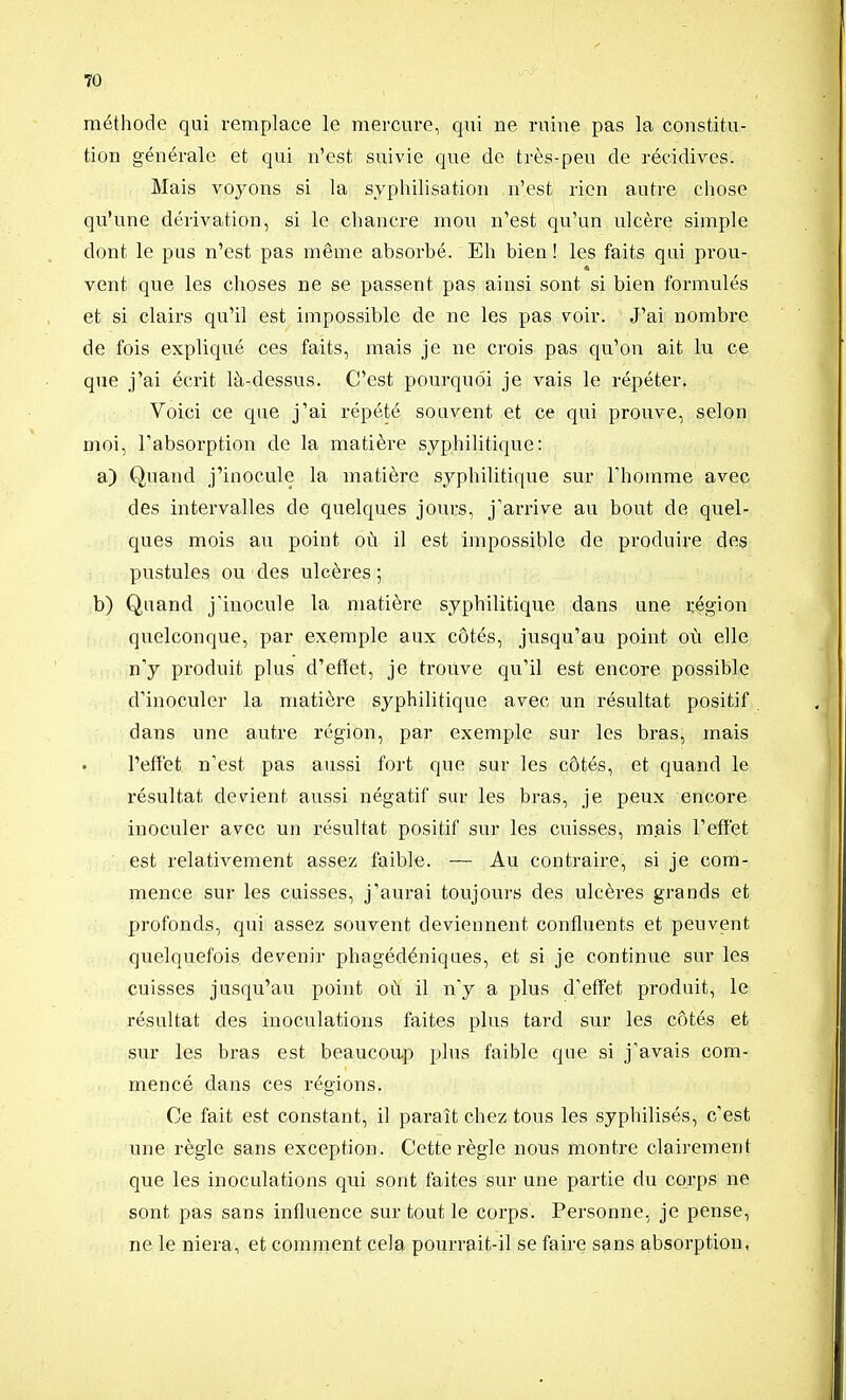 méthode qui remplace le mercm-e, qxù ne ruine pas la constitu- tion générale et qui n'est suivie que de très-peu de récidives. Mais voj^ons si la syphilisation n'est rien autre chose qu'une dérivation, si le chancre mon n'est qu'un ulcère simple dont le pus n'est pas même absorbé. Eh bien ! les faits qui prou- vent que les choses ne se passent pas ainsi sont si bien formulés et si clairs qu'il est impossible de ne les pas voir. J'ai nombre de fois expliqué ces faits, mais je ne crois pas qu'on ait lu ce que j'ai écrit là-dessus. C'est pourquoi je vais le répéter. Voici ce que j'ai répété souvent et ce qui prouve, selon moi, l'absorption de la matière syphilitique: a) Quand j'inocule la matière syphilitique sur l'homme avec des intervalles de quelques joui:s, j'arrive au bout de quel- ques mois au point où il est impossible de produire des pustules ou des ulcères ; b) Quand j'inocule la matière syphilitique dans une région quelconque, par exemple aux côtés, jusqu'au point où elle n'y produit plus d'effet, je trouve qu'il est encore possible d'inoculer la matière syphilitique avec un résultat positif dans une autre région, par exemple sur les bras, mais l'effet n'est pas aussi fort que sur les côtés, et quand le résultat devient aussi négatif sur les bras, je peux encore inoculer avec un résultat positif sur les cuisses, mais l'effet est relativement assez faible. — Au contraire, si je com- mence sur les cuisses, j'aurai toujours des ulcères grands et profonds, qui assez souvent deviennent confluents et peuvent quelquefois devenir phagédéniques, et si je continue sur les cuisses jusqu'au point où il n'y a plus d'effet produit, le résultat des inoculations faites plus tard sur les côtés et sur les bras est beaucou.p plus faible que si j'avais com- mencé dans ces régions. Ce fait est constant, il paraît chez tous les syphilisés, c'est une règle sans exception. Cette règle nous montre clairement que les inoculations qui sont faites sur une partie du corps ne sont pas sans influence sur tout le corps. Personne, je pense, ne le niera, et comnient cela pourrait-il se faire sans absorption,