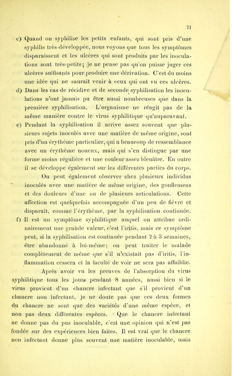 c) Quand on syphilise les petits enfants, qui sont pris d'une syphilis très-développée, nous voyons que tous les symptômes disparaissent et les ulcères qui sont produits par les inocula- tions sont très-petits; je ne pense pas qu'on puisse juger ces ulcères sulfisants pour produire une dérivation. C'est du moins une idée qui ne saurait venir à ceux qui ont vu ces ulcères. d) Dans les cas de récidive et de seconde syphilisation les inocu- lations n'ont jamais pu être aussi nombreuses que dans la première syphilisation. L'organisme ne réagit pas de la même manière contre le virus syphilitique qu'auparavant. e) Pendant la syphilisation il arrive assez souvent que plu- sieurs sujets inoculés avec une matière de même origine, sont pris d'un érythème particulier, qui a beaucoup de ressemblance avec un érythème noueux, mais qui s'en distingue par une forme moins régulière et une couleur assez bleuâtre. En outre il se développe également sur les différentes parties du corps. On peut également observer chez plusieurs individus inoculés avec une matière de même origine, des gonflemens et des douleurs d'une ou de plusieurs articulations. Cette afl'ection est quelquefois accompagnée d'un peu de fièvre et disparaît, comme l'érythème, par la syphilisation continuée. f) Il est un symptôme syphilitique auquel on attribue ordi- nairement une grande valeur, c'est l'iiitis, mais ce symptôme peut, si la syphilisation est continuée pendant 2 à 3 semaines, être abandonné à lui-même; on peut traiter le malade complètement de même que s'il n'existait pas d'iritis, l'in- flammation cessera et la faculté de voir ne sera pas atfaiblie. Après avoir vu les preuves de l'absorption du virus syphilitique tous les jour* pendant 8 années, aussi bien si le virus provient d'un chancre infectant que s'il provient d'un chancre non infectant, je ne doute pas que ces deux formes du chancre ne sont que des variétés d'une même espèce, et non pas deux différentes espèces. ■ Que le chancre infectant ne donne pas du pus inoculable, c'est une opinion qui n'est pas fondée sur des expériences bien faites. Il est vrai que le chancre non infectant donne plus souvent une matière inoculable, mais