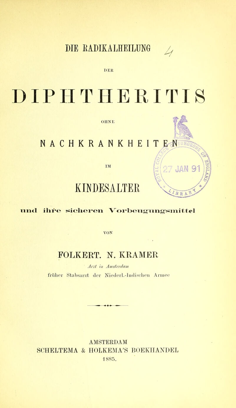 DER DIPHTHEPvITIS OHNE  ; NACHKRANKHEITEN /o/ |{27JAM91 xTTifl ihre i!iicliex*eii Voi'beiig-ixng-smTiittel VON FOLKERT. N. KRAMER Jr:/ hl Amsii'rdam frülioi' Stabsarzt der Niederl.-]ndisclien Armee AMSTERDAM SCHELTEMA & HOLKEMA'S BOEKHANDEL 1885.