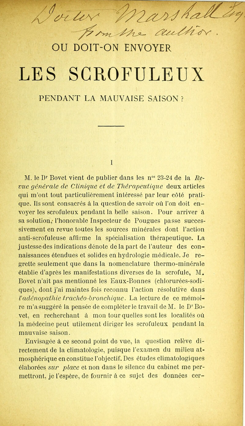 LES SGROFULEUX PENDANT LA MAUVAISE SAISON ? I M. le W Bovet vient de publier dans les n' 23-24 de la Re- vue générale de Clinique et de Thérapeutique deux articles qui m'ont tout particulièrement intéressé par leur côté prati- que, lissent consacrés à la question de savoir où l'on doit en- voyer les scrofuleux pendant la belle saison. Pour arriver à sa solution,-l'honorable Inspecteur de Fougues passe succes- sivement en revue toutes les sources minérales dont l'action anti-scrofuleuse affirme la spécialisation thérapeutique. La justesse des indications dénote de la part de l'auteur des con- naissances étendues et solides en hydrologie médicale. Je re- grette seulement que dans la nomenclature thermo-minérale établie d'après les manifestations diverses de la scrofule, M. Bovet n'ait pas mentionné les Eaux-Bonnes (chlorurées-sodi- ques), dont j'ai maintes fois reconnu l'action résolutive dans Vadénopathie trachéo-bronchique. La lecture de ce mémoi- re m'a suggéré la pensée de compléter le travai 1 de M. le D Bo- vet, en recherchant à mon tour quelles sont les localités où la médecine peut utilement diriger les scrofuleux pendant la mauvaise saison. Envisagée à ce second point de vue, la question relève di- rectement de la climatologie, puisque l'examen du milieu at- mosphérique en constitue l'objectif. Des études climatologiques élaborées sur place et non dans le silence du cabinet me per- mettront, je l'espère, de fournir à ce sujet des données cer-