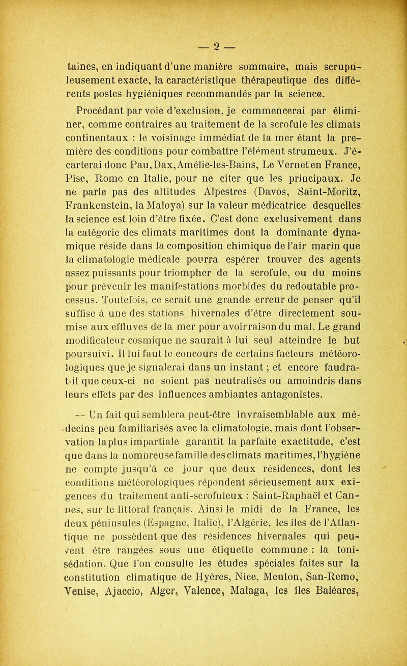 taines, en indiquant d'une manière sommaire, mais scrupu- leusement exacte, la caractéristique thérapeutique des diffé- rents postes hygiéniques recommandés par la science. Procédant par voie d'exclusion, je commencerai par élimi- ner, comme contraires au traitement de la scrofule les climats continentaux : le voisinage immédiat de la mer étant la pre- mière des conditions pour combattre l'élément strumeux. J'é- carterai donc Pau,Dax,Amélie-les-Bains, Le Verneten France, Pise, Rome en Italie, pour ne citer que les principaux. Je ne parle pas des altitudes Alpestres (Davos, Saint-Moritz, Frankenstein, laMaloya) sur la valeur médicatrice desquelles la science est loin d'être fixée. C'est donc exclusivement dans la catégorie des climats maritimes dont la dominante dyna- mique réside dans la composition chimique de l'air marin que la climatologie médicale pourra espérer trouver des agents assez puissants pour triompher de la scrofule, ou du moins pour prévenir les manifestations morbides du redoutable pro- cessus. Toutefois, ce serait une grande erreur de penser qu'il suffise à une des stations hivernales d'être directement sou- mise aux effluves de la mer pour avoirraison du mal. Le grand modificateur cosmique ne saurait à lui seul atteindre le but poursuivi. Il lui faut le concours de certains facteurs météoro- logiques que je signalerai dans un instant ; et encore faudra- t-il que ceux-ci ne soient pas neutralisés ou amoindris dans leurs effets par des influences ambiantes antagonistes. — Un fait qui semblera peut-être invraisemblable aux mé- ■ decins peu familiarisés avec la climatologie, mais dont l'obser- vation laplus impartiale garantit la parfaite exactitude, c'est que dans la nombreuse famille des climats maritimes, l'hygiène ne compte jusqu'à ce jour que deux résidences, dont les conditions météorologiques répondent sérieusement aux exi- gences du traitement anti-scrofuleux : Saint-Raphaël et Can- nes, sur le littoral français. Ainsi le midi de la France, les deux péninsules (Espagne, Italie), l'Algérie, les îles de l'Atlan- tique ne possèdent que des résidences hivernales qui peu- çent être rangées sous une étiquette commune : la toni- sédation. Que l'on consulte les études spéciales faites sur la constitution climatique de Ilyères, Nice, Menton, San-Remo, Venise, Ajaccio, Alger, Valence, Malaga, les îles Baléares,