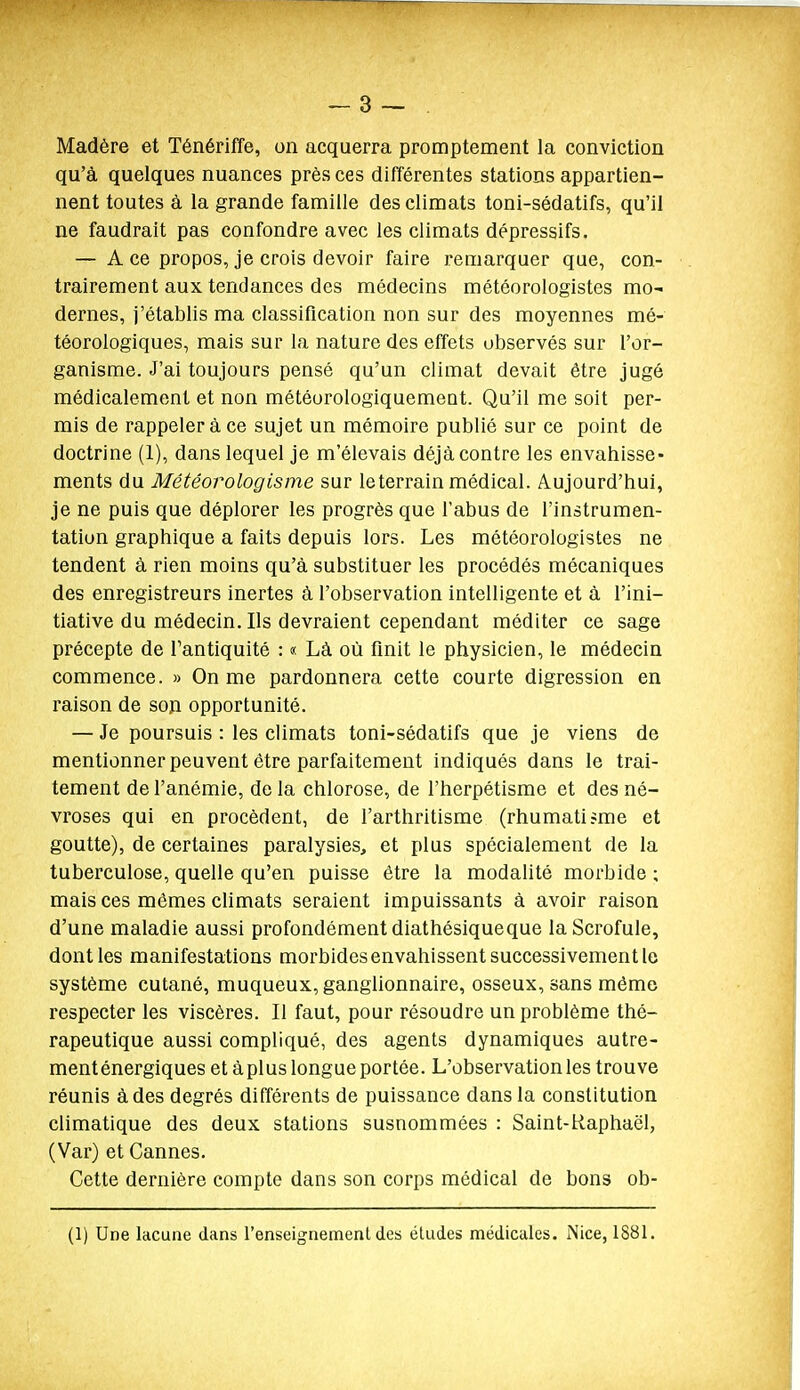 Madère et Ténériffe, on acquerra promptement la conviction qu'à quelques nuances près ces différentes stations appartien- nent toutes à la grande famille des climats toni-sédatifs, qu'il ne faudrait pas confondre avec les climats dépressifs. — A ce propos, je crois devoir faire remarquer que, con- trairement aux tendances des médecins météorologistes mo- dernes, j'établis ma classification non sur des moyennes mé- téorologiques, mais sur la nature des effets observés sur l'or- ganisme. J'ai toujours pensé qu'un climat devait être jugé médicalement et non météorologiquement. Qu'il me soit per- mis de rappeler à ce sujet un mémoire publié sur ce point de doctrine (1), dans lequel je m'élevais déjà contre les envahisse- ments du Météorologisme sur le terrain médical. Aujourd'hui, je ne puis que déplorer les progrès que l'abus de l'instrumen- tation graphique a faits depuis lors. Les météorologistes ne tendent à rien moins qu'à substituer les procédés mécaniques des enregistreurs inertes à l'observation intelligente et à l'ini- tiative du médecin. Ils devraient cependant méditer ce sage précepte de Tantiquité : « Là où finit le physicien, le médecin commence. » On me pardonnera cette courte digression en raison de soîi opportunité. — Je poursuis : les climats toni-sédatifs que je viens de mentionner peuvent être parfaitement indiqués dans le trai- tement de l'anémie, de la chlorose, de l'herpétisme et des né- vroses qui en procèdent, de l'arthritisme (rhumatisme et goutte), de certaines paralysies, et plus spécialement de la tuberculose, quelle qu'en puisse être la modalité morbide ; mais ces mêmes climats seraient impuissants à avoir raison d'une maladie aussi profondément diathésiqueque la Scrofule, dont les manifestations morbides envahissent successivement le système cutané, muqueux, ganglionnaire, osseux, sans même respecter les viscères. Il faut, pour résoudre un problème thé- rapeutique aussi compliqué, des agents dynamiques autre- ment énergiques et àplus longue portée. L'observation les trouve réunis à des degrés différents de puissance dans la constitution climatique des deux stations susnommées : Saint-Raphaël, (Var) et Cannes. Cette dernière compte dans son corps médical de bons ob- (1) Une lacune dans l'enseignement des éludes médicales. iNice, 188L