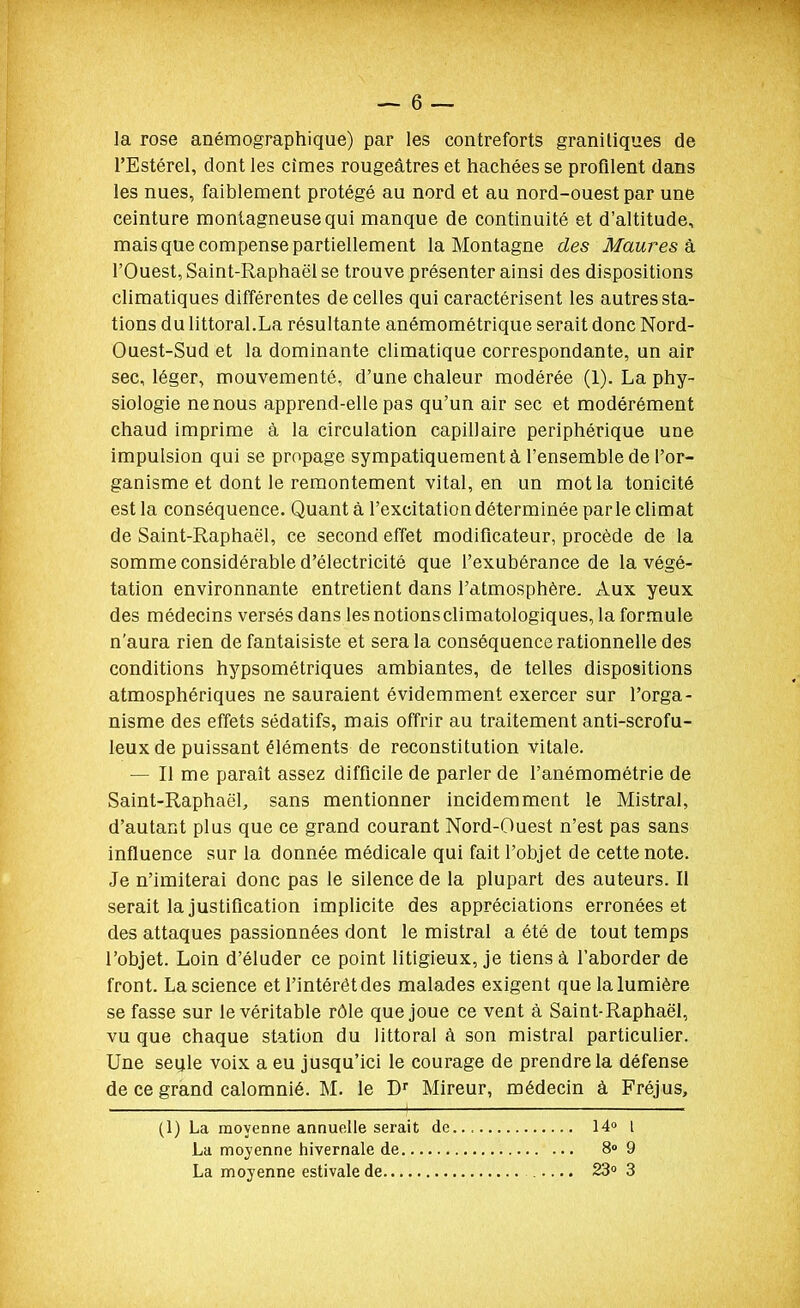 la rose anémographique) par les contreforts granitiques de l'Estérel, dont les cimes rougeâtres et hachées se profilent dans les nues, faiblement protégé au nord et au nord-ouest par une ceinture montagneuse qui manque de continuité et d'altitude, mais que compense partiellement la Montagne des Maures h l'Ouest, Saint-Raphaël se trouve présenter ainsi des dispositions climatiques différentes de celles qui caractérisent les autres sta- tions du littoral.La résultante anémométrique serait donc Nord- Ouest-Sud et la dominante climatique correspondante, un air sec, léger, mouvementé, d'une chaleur modérée (1). La phy- siologie ne nous apprend-elle pas qu'un air sec et modérément chaud imprime à la circulation capillaire périphérique une impulsion qui se propage sympatiquement à l'ensemble de l'or- ganisme et dont le remontement vital, en un mot la tonicité est la conséquence. Quanta l'excitation déterminée parle climat de Saint-Raphaël, ce second effet modificateur, procède de la somme considérable d'électricité que l'exubérance de la végé- tation environnante entretient dans l'atmosphère. Aux yeux des médecins versés dans les notionsclimatologiques, la formule n'aura rien de fantaisiste et sera la conséquence rationnelle des conditions hypsométriques ambiantes, de telles dispositions atmosphériques ne sauraient évidemment exercer sur l'orga- nisme des effets sédatifs, mais offrir au traitement anti-scrofu- leux de puissant éléments de reconstitution vitale. — Il me paraît assez difficile de parler de l'anémométrie de Saint-Raphaël, sans mentionner incidemment le Mistral, d'autant plus que ce grand courant Nord-Ouest n'est pas sans influence sur la donnée médicale qui fait l'objet de cette note. Je n'imiterai donc pas le silence de la plupart des auteurs. Il serait la justification implicite des appréciations erronées et des attaques passionnées dont le mistral a été de tout temps l'objet. Loin d'éluder ce point litigieux, je tiens à l'aborder de front. La science et l'intérêt des malades exigent que la lumière se fasse sur le véritable rôle que joue ce vent à Saint-Raphaël, vu que chaque station du littoral à son mistral particulier. Une seule voix a eu jusqu'ici le courage de prendre la défense de ce grand calomnié. M. le D Mireur, médecin à Fréjus, (1) La moyenne annuelle serait de La moyenne hivernale de La moyenne estivale de 14» l 8» 9 23 3