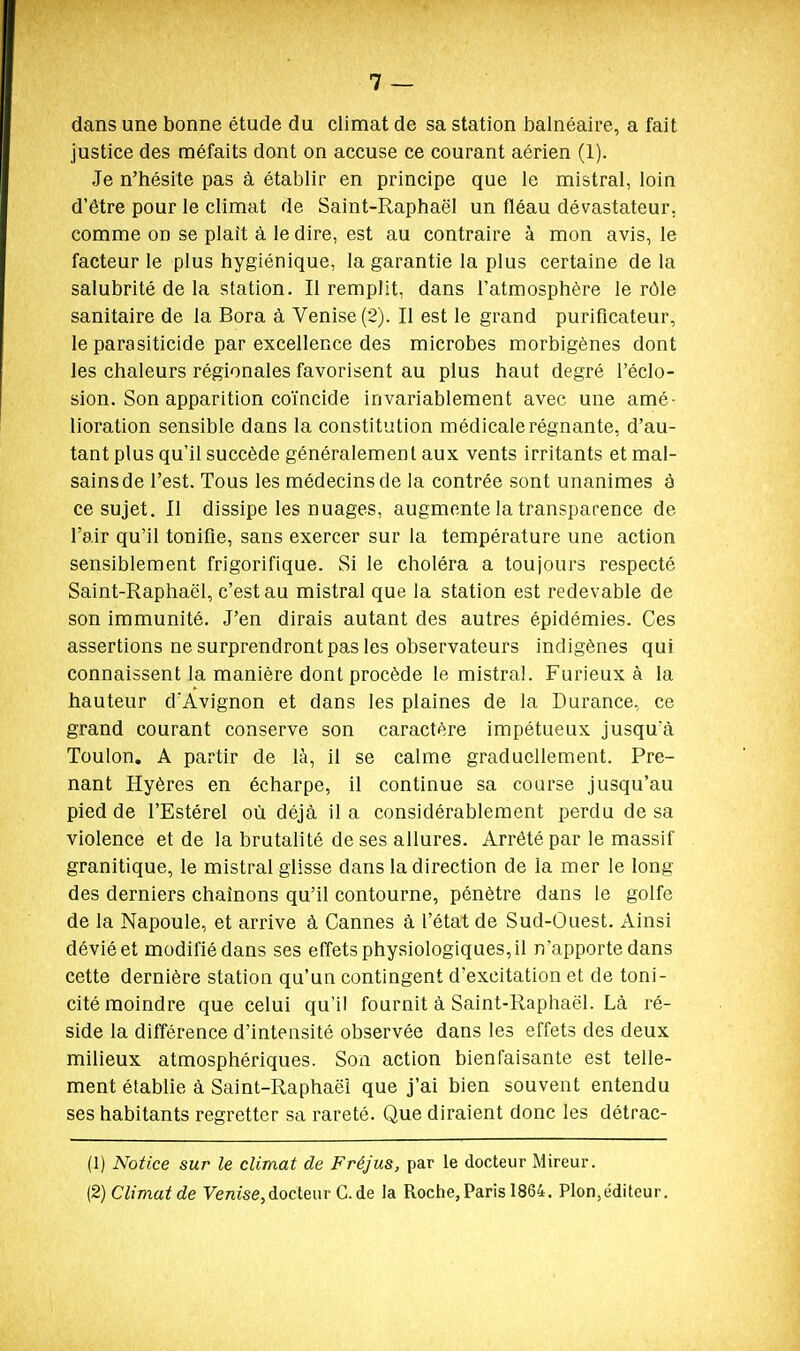 dans une bonne étude du climat de sa station balnéaire, a fait justice des méfaits dont on accuse ce courant aérien (1). Je n'hésite pas à établir en principe que le mistral, loin d'être pour le climat de Saint-Raphaël un fléau dévastateur, comme on se plaît à le dire, est au contraire à mon avis, le facteur le plus hygiénique, la garantie la plus certaine de la salubrité de la station. Il remplit, dans l'atmosphère le rôle sanitaire de la Bora à Venise (2). Il est le grand purificateur, le parasiticide par excellence des microbes morbigènes dont les chaleurs régionales favorisent au plus haut degré l'éclo- sion. Son apparition coïncide invariablement avec une amé- lioration sensible dans la constitution médicale régnante, d'au- tant plus qu'il succède généralement aux vents irritants et mal- sains de l'est. Tous les médecins de la contrée sont unanimes à ce sujet. Il dissipe les nuages, augmente la transparence de l'air qu'il tonifie, sans exercer sur la température une action sensiblement frigorifique. Si le choléra a toujours respecté Saint-Raphaël, c'est au mistral que la station est redevable de son immunité. J'en dirais autant des autres épidémies. Ces assertions ne surprendront pas les observateurs indigènes qui connaissent la manière dont procède le mistral. Furieux à la hauteur d'Avignon et dans les plaines de la Durance, ce grand courant conserve son caractère impétueux jusqu'à Toulon, A partir de là, il se calme graduellement. Pre- nant Hyères en écharpe, il continue sa course jusqu'au pied de l'Estérel où déjà il a considérablement perdu de sa violence et de la brutalité de ses allures. Arrêté par le massif granitique, le mistral glisse dans la direction de la mer le long des derniers chaînons qu'il contourne, pénètre dans le golfe de la Napoule, et arrive à Cannes à l'état de Sud-Ouest. Ainsi dévié et modifié dans ses effets physiologiques, il n'apporte dans cette dernière station qu'un contingent d'excitation et de toni- cité moindre que celui qu'il fournit à Saint-Raphaël. Là ré- side la différence d'intensité observée dans les effets des deux milieux atmosphériques. Son action bienfaisante est telle- ment établie à Saint-Raphaël que j'ai bien souvent entendu ses habitants regretter sa rareté. Que diraient donc les détrac- (1) Notice sur le climat de Fréjus, par le docteur Mireur. (2) Climat de Venise,docteur G. de la Roche, Paris 1864. Plon,éditeur.