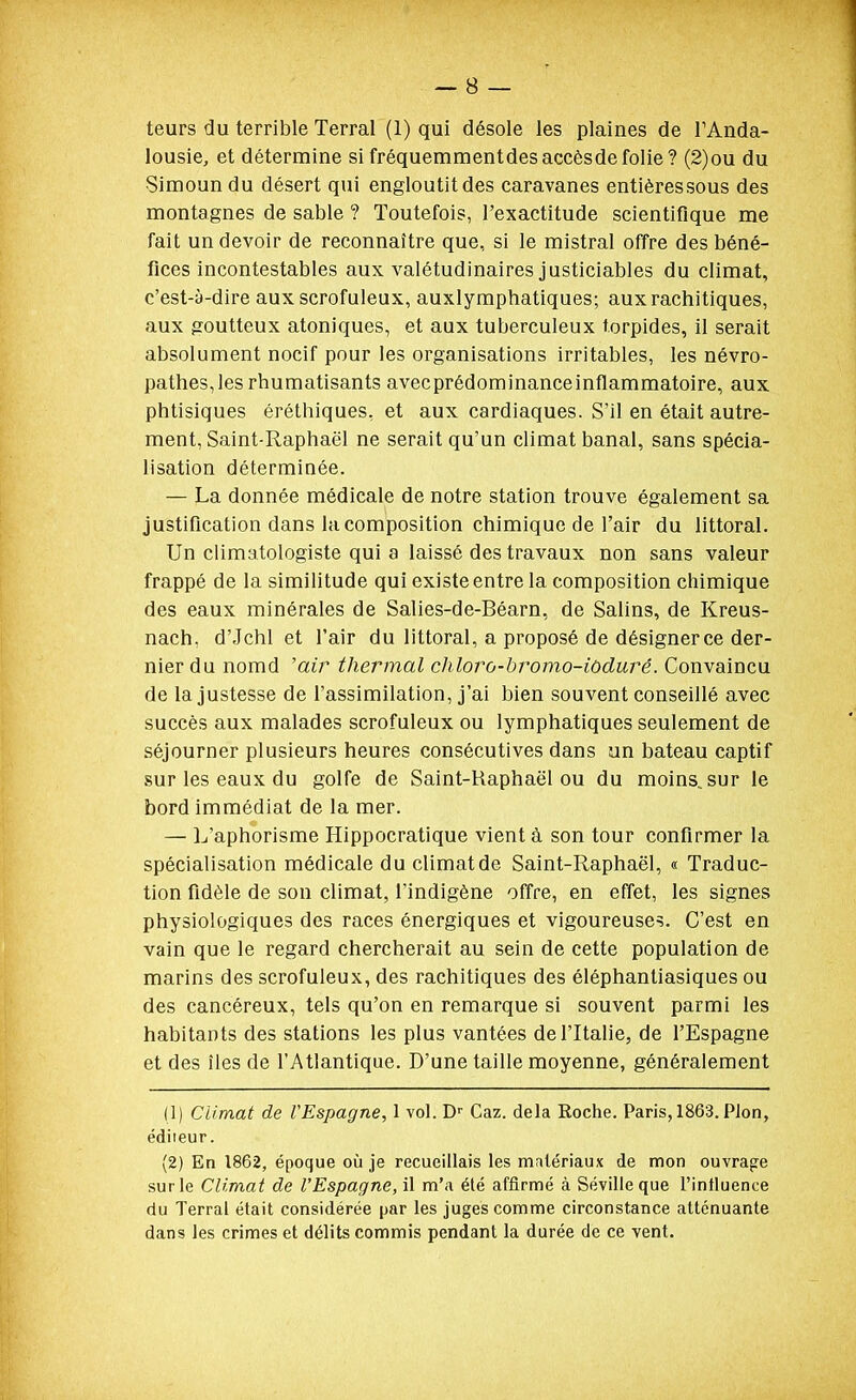 teurs du terrible Terrai (1) qui désole les plaines de PAnda- lousie, et détermine si fréquemmentdesaccèsdefolie? (2)ou du •Simoun du désert qui engloutit des caravanes entièressous des montagnes de sable ? Toutefois, l'exactitude scientifique me fait un devoir de reconnaître que, si le mistral offre des béné- fices incontestables aux valétudinaires justiciables du climat, c'est-à-dire aux scrofuleux, auxlymphatiques; auxrachitiques, aux goutteux atoniques, et aux tuberculeux t.orpides, il serait absolument nocif pour les organisations irritables, les névro- pathes, les rhumatisants avecprédominanceinflammatoire, aux phtisiques éréthiques, et aux cardiaques. S'il en était autre- ment, Saint-Raphaël ne serait qu'un climat banal, sans spécia- lisation déterminée. — La donnée médicale de notre station trouve également sa justification dans la composition chimique de l'air du littoral. Un climatologiste qui a laissé des travaux non sans valeur frappé de la similitude qui existe entre la composition chimique des eaux minérales de Salies-de-Béarn, de Salins, de Kreus- nach, d'Jchl et l'air du littoral, a proposé de désigner ce der- nier du nomd 'air thermal chloro-bromo-iodurê. Convaincu de la justesse de l'assimilation, j'ai bien souvent conseillé avec succès aux malades scrofuleux ou lymphatiques seulement de séjourner plusieurs heures consécutives dans un bateau captif sur les eaux du golfe de Saint-Raphaël ou du moins, sur le bord immédiat de la mer. — L'aphorisme Hippocratique vient à son tour confirmer la spécialisation médicale du climat de Saint-Raphaël, « Traduc- tion fidèle de son climat, l'indigène offre, en effet, les signes physiologiques des races énergiques et vigoureuse?. C'est en vain que le regard chercherait au sein de cette population de marins des scrofuleux, des rachitiques des éléphanliasiques ou des cancéreux, tels qu'on en remarque si souvent parmi les habitants des stations les plus vantées de l'Italie, de l'Espagne et des îles de l'Atlantique. D'une taille moyenne, généralement (1) Climat de l'Espagne, 1 vol. D'' Gaz. delà Roche. Paris, 1863. Pion, éditeur. (2) En 1862, époque où je recueillais les matériaux de mon ouvrage sur le Climat de l'Espagne, il m'a été affirmé à Sévilleque l'influence du Terrai était considérée par les juges comme circonstance atténuante dans les crimes et délits commis pendant la durée de ce vent.