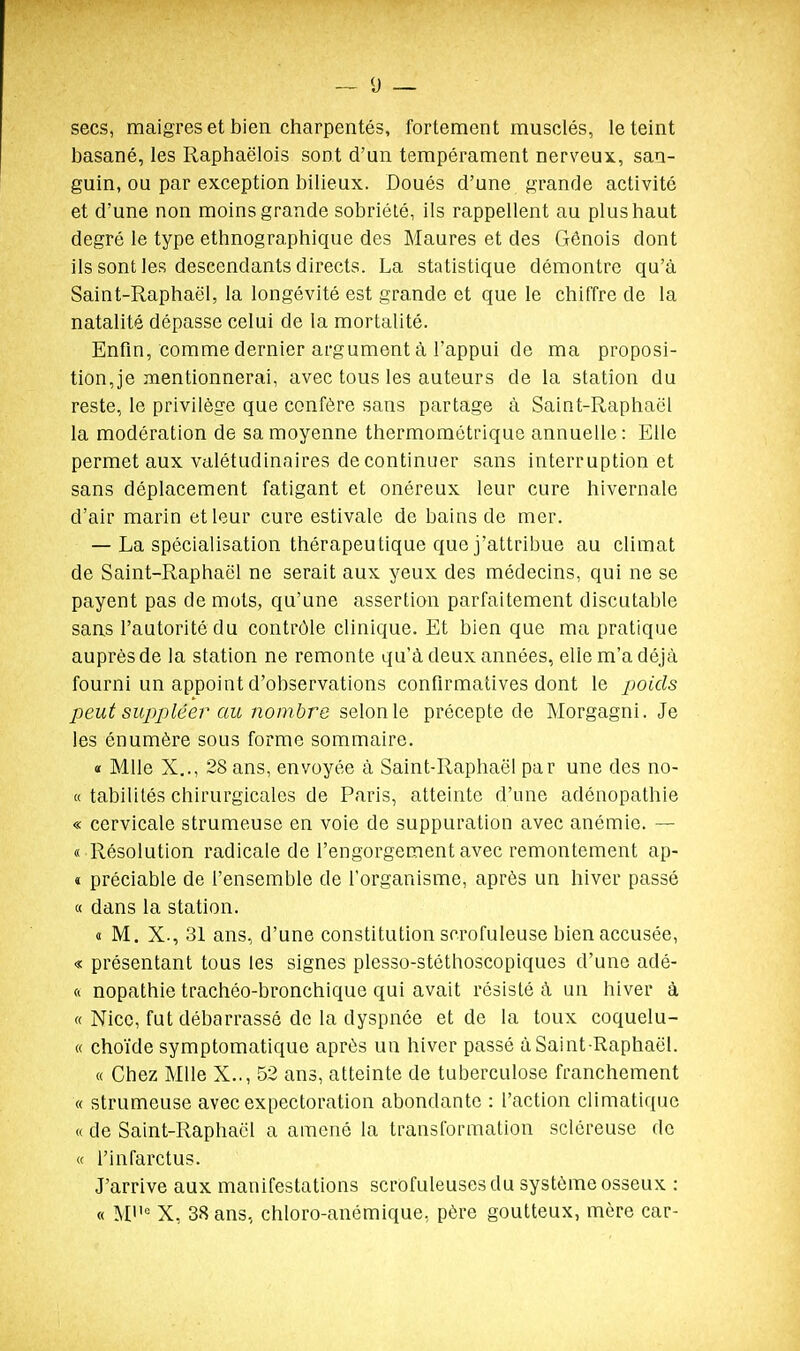 secs, maigres et bien charpentés, fortement musclés, le teint basané, les Raphaëlois sont d'un tempérament nerveux, san- guin, ou par exception bilieux. Doués d'une grande activité et d'une non moins grande sobriété, ils rappellent au plus haut degré le type ethnographique des Maures et des Génois dont ils sont les descendants directs. La statistique démontre qu'à Saint-Raphaël, la longévité est grande et que le chiffre de la natalité dépasse celui de la mortalité. Enfin, comme dernier argument à l'appui de ma proposi- tion,je mentionnerai, avec tous les auteurs de la station du reste, le privilège que confère sans partage à Saint-Raphaël la modération de sa moyenne thermométrique annuelle : Elle permet aux valétudinaires de continuer sans interruption et sans déplacement fatigant et onéreux leur cure hivernale d'air marin et leur cure estivale de bains de mer. — La spécialisation thérapeutique que j'attribue au climat de Saint-Raphaël ne serait aux yeux des médecins, qui ne se payent pas de mots, qu'une assertion parfaitement discutable sans l'autorité du contrôle clinique. Et bien que ma pratique auprès de la station ne remonte qu'à deux années, elle m'a déjà fourni un appoint d'observations confirmatives dont le poids peut sujypléer cai nombre selon le précepte de Morgagni. Je les énumère sous forme sommaire. « Mlle X.., 28 ans, envoyée à Saint-Raphaël par une des no- « tabilités chirurgicales de Paris, atteinte d'une adénopathie « cervicale strumeuse en voie de suppuration avec anémie. — « Résolution radicale de l'engorgement avec remontement ap- « préciable de l'ensemble de l'organisme, après un hiver passé « dans la station. « M. X., 31 ans, d'une constitution scrofuleuse bien accusée, « présentant tous les signes plesso-stéthoscopiques d'une adé- ft nopathie trachéo-bronchique qui avait résisté à un hiver à « Nice, fut débarrassé de la dyspnée et de la toux coquelu- « choïde symptomatique après un hiver passé à Saint-Raphaël. « Chez Mlle X.., 52 ans, atteinte de tuberculose franchement « strumeuse avec expectoration abondante : l'action climatique « de Saint-Raphaël a amené la transformation scléreuse de « l'infarctus. J'arrive aux manifestations scrofuleuses du système osseux : « Mi= X, 38 ans, chloro-anémique, père goutteux, mère car-