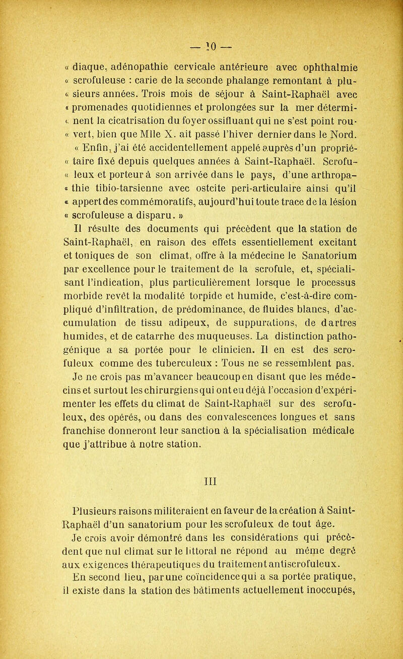 « diaque, adénopathie cervicale antérieure avec ophthalmie 0 scrofuieuse : carie de la seconde phalange remontant à plu- <« sieurs années. Trois mois de séjour à Saint-Raphaël avec « promenades quotidiennes et prolongées sur la mer détermi- (. nent la cicatrisation du foyer ossifluant qui ne s'est point rou- « vert, bien que Mlle X. ait passé l'hiver dernier dans le Nord. « Enfin, j'ai été accidentellement appelé auprès d'un proprié- « taire fixé depuis quelques années à Saint-Raphaël. Scrofu- « leux et porteur à son arrivée dans le pays, d'une arthropa- » thie tibio-tarsienne avec ostcite peri-articulaire ainsi qu'il « appert des commémoratifs, aujourd'hui toute trace de la lésion « scrofuieuse a disparu. » Il résulte des documents qui précèdent que la station de Saint-Raphaël, en raison des effets essentiellement excitant et toniques de son climat, offre à la médecine le Sanatorium par excellence pour le traitement de la scrofule, et, spéciali- sant l'indication, plus particulièrement lorsque le processus morbide revêt la modalité torpide et humide, c'est-à-dire com- pliqué d'infiltration, de prédominance, de fluides blancs, d'ac- cumulation de tissu adipeux, de suppurations, de dartres humides, et de catarrhe des muqueuses. La distinction patho- génique a sa portée pour le clinicien. Il en est des scro- fuleux comme des tuberculeux : Tous ne se ressemblent pas. Je ne crois pas m'avancer beaucoup en disant que les méde- cins et surtout les chirurgiens qui ont eu déjà l'occasion d'expéri- menter les effets du climat de Saint-Raphaël sur des scrofu- leux, des opérés, ou dans des convalescences longues et sans franchise donneront leur sanction à la spécialisation médicale que j'attribue à notre station. III Plusieurs raisons militeraient en faveur de la création à Saint- Raphaël d'un sanatorium pour les scrofuleux de tout âge. Je crois avoir démontré dans les considérations qui précè- dent que nul climat sur le littoral ne répond au même degré aux exigences thérapeutiques du traitementantiscrofuleux. En second lieu, par une coïncidence qui a sa portée pratique, il existe dans la station des bâtiments actuellement inoccupés,