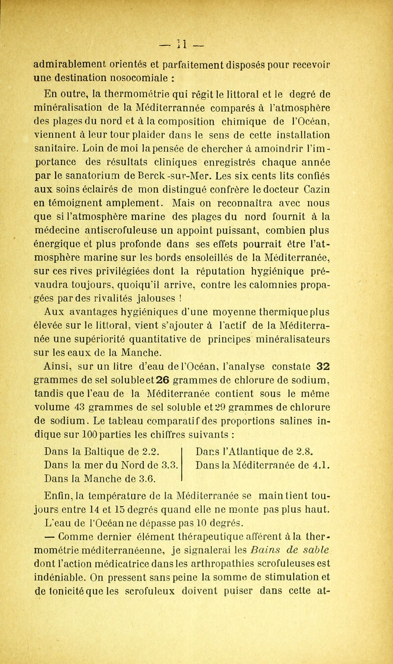 admirablement orientés et parfaitement disposés pour recevoir une destination nosocomiale : En outre, la thermométrie qui régit le littoral et le degré de minéralisation de la Méditerrannée comparés à l'atmosphère des plages du nord et à la composition chimique de l'Océan, viennent à leur tour plaider dans le sens de cette installation sanitaire. Loin de moi lapensée de chercher à amoindrir l'im- portance des résultats cliniques enregistrés chaque année par le sanatorium de Berck-sur-Mer. Les six cents lits confiés aux soins éclairés de mon distingué confrère le docteur Cazin en témoignent amplement. Mais on reconnaîtra avec nous que si l'atmosphère marine des plages du nord fournit à la médecine antiscrofuleuse un appoint puissant, combien plus énergique et plus profonde dans ses effets pourrait être l'at- mosphère marine sur les bords ensoleillés de la Méditerranée, sur ces rives privilégiées dont la réputation hygiénique pré- vaudra toujours, quoiqu'il arrive, contre les calomnies propa- gées par des rivalités jalouses ! Aux avantages hygiéniques d'une moyenne thermiqueplus élevée sur le littoral, vient s'ajouter à l'actif de la Méditerra- née une supériorité quantitative de principes minéralisateurs sur les eaux de la Manche. Ainsi, sur un litre d'eau de l'Océan, l'analyse constate 32 grammes de sel solubleet26 grammes de chlorure de sodium, tandis que l'eau de la Méditerranée contient .sous le môme volume 43 grammes de sel soluble et 29 grammes de chlorure de sodium. Le tableau comparatif des proportions salines in- dique sur 100 parties les chiffres suivants : Dans la Baltique de 2.2. Dans la mer du Nord de 3.3. Dans la Manche de 3.6. Dans l'Atlantique de 2.8. Dans la Méditerranée de 4.1. Enfin,la température de la Méditerranée se maintient tou- jours entre 14 et 15 degrés quand elle ne monte pas plus haut. L'eau de l'Océan ne dépasse pas 10 degrés. — Comme dernier élément thérapeutique afférent à la ther- mométrie méditerranéenne, je signalerai les Bains de sable dont l'action médicatrice dans les arthropathies scrofuleuses est indéniable. On pressent sans peine la somme de stimulation et de tonicité que les scrofuleux doivent puiser dans cette at-