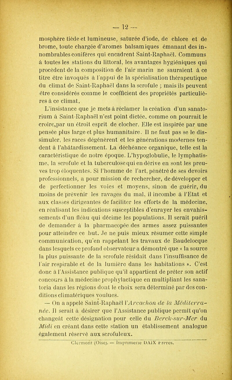 mosphère tiède et lumineuse, saturée d'iode, de chlore et de brome, toute chargée d'aromes balsamiques émanant des in- nombrables conifères qui encadrent Saint-Raphaël. Communs à toutes les stations du littoral, les avantages hygiéniques qui procèdent de la composition de l'air marin ne sauraient à ce titre être invoqués à l'appui de la spécialisation thérapeutique du climat de Saint-Raphaël dans la scrofule ; mais ils peuvent être considérés comme le coefficient des propriétés particuhè- res à ce climat. L'insistance que je mets à réclamer la création d'un sanato- rium à Saint- Raphaël n'est point dictée, comme on pourrait le croire,par un étroit esprit de clocher. Elle est inspirée par une pensée plus large et plus humanitaire. Il ne faut pas se le dis- simuler, les races dégénèrent et les générations modernes ten- dent à l'abâtardissement. La déchéance organique, telle est la caractéristique de notre époque. L'hypoglobulie, le lymphatis- me, la scrofule et la tuberculose qui en dérive en sont les preu- ves trop éloquentes. Si l'homme de l'art, pénétré de ses devoirs professionnels, a pour mission de rechercher, de développer et de perfectionner les voies et moyens, sinon de guérir, du moins de prévenir les ravages du mal, il incombe à l'Etat et aux classes dirigeantes de faciliter les efforts de la médecine, en réalisant les indications susceptibles d'enrayer les envahis- sements d'un fléau qui décime les populations. 11 serait puéril de demander à la pharmacopée des armes assez puissantes pour atteindre ce but. Je ne puis mieux résumer cette simple communication, qu'en rappelant les travaux de Baudelocque dans lesquels ce profond observateur a démontré que « la source la plus puissante de la scrofule résidait dans l'insuffisance de l'air respirable et de la lumière dans les habitations ». C'est donc à l'Assistance publique qu'il appartient de prêter son actif concours à la médecine prophylactique en multipliant les sana- toria dans les régions dont le choix sera déterminé par des con- ditions climatériques voulues. — On a appelé Saint-Raphaël l'Arcachon de la Méditerra- née. Il serait à désirer que l'Assistance publique permît qu'on changeât cette désignation pour celle du Berck-sur-Mer du Midi en créant dans cette station un établissement analogue également réservé aux scrofuleux. Cicrmont (Oise;.— imprimerie DAlX treres.