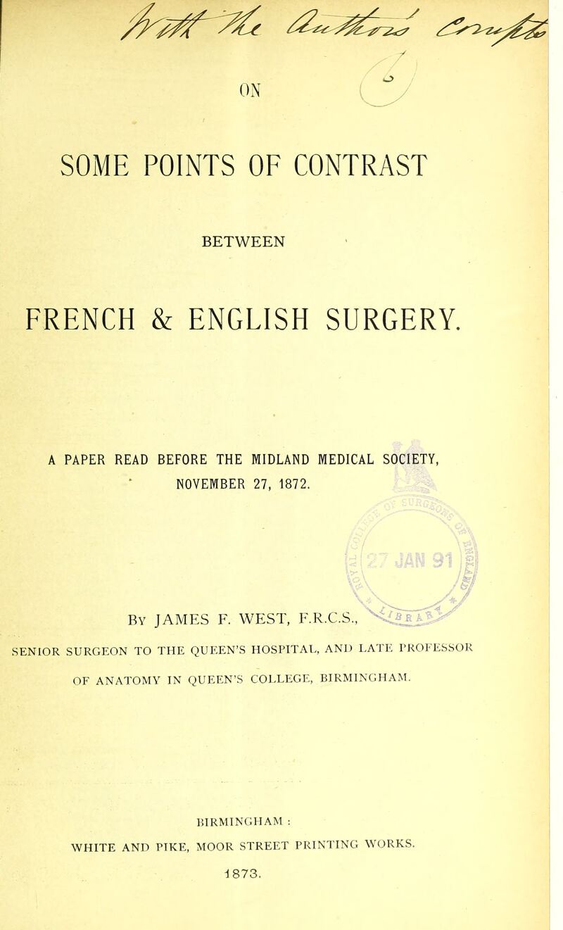 SOME POINTS OF CONTRAST BETWEEN FRENCH & ENGLISH SURGERY. A PAPER READ BEFORE THE MIDLAND MEDICAL SOCIETY, NOVEMBER 27, 1872. By JAMES F. WEST, F.R.C.S., '^^Qs^^ SENIOR SURGEON TO THE QUEEN'S HOSPITAL, AND LATl', PROFESSOR OF ANATOMY IN QUEEN'S COLLEGE, BIRMINGHAM. BIRMINGHAM : WHITE AND PIKE, MOOR STREET PRINTING WORKS. d873.