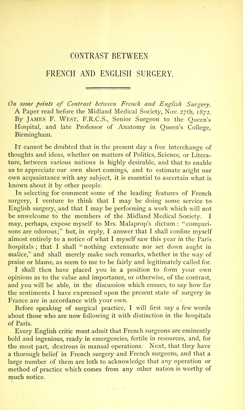 CONTRAST BETWEEN FRENCH AND ENGLISH SURGERY. On some points of Contrast bctiveen French and English Surgery. A Paper read before the Midland Medical Society, Nov. 27th, 1872. By James F. West, F.R.C.S., Senior Surgeon to the Queen's Hospital, and late Professor of Anatomy in Queen's College, Birmingham. It cannot be doubted that in the present day a free interchange of thoughts and ideas, whether on matters of Politics, Science, or Litera- ture, between various nations is highly desirable, and that to enable us to appreciate our own short comings, and to estimate aright our own acquaintance with any subject, it is essential to ascertain what is known about it by other people. In selecting for comment some of the leading features of French surgery, I venture to think that I may be doing some service to English surgery, and that I may be performing a work which will not be unwelcome to the members of the Midland Medical Society. I may, perhaps, expose myself to Mrs. Malaprop's dictum : compari- sons are odorous; but, in reply, I answer that I shall confine myself almost entirely to a notice of what I myself saw this year in the Paris hospitals ; that I shall  nothing extenuate nor set down aught in malice, and shall merely make such remarks, whether in the way of praise or blame, as seem to me to be fairly and legitimately called for. I shall then have placed you in a position to form your own opinions as to the value and importance, or otherwise, of the contrast, and you will be able, in the discussion which ensues, to say how far the sentiments I have expressed upon the present state of surgery in France are in accordance with your own. Before speaking of surgical practice, I will first say a few words about those who are now following it with distinction in the hospitals of Paris. Every English critic must admit that French surgeons are eminently bold and ingenious, ready in emergencies, fertile in resources, and, for the most part, dextrous in manual operations. Next, that they have a thorough belief in French surgery and French surgeons, and that a large number of them are loth to acknowledge that any operation or method of practice which comes from any other nation is worthy of much notice.