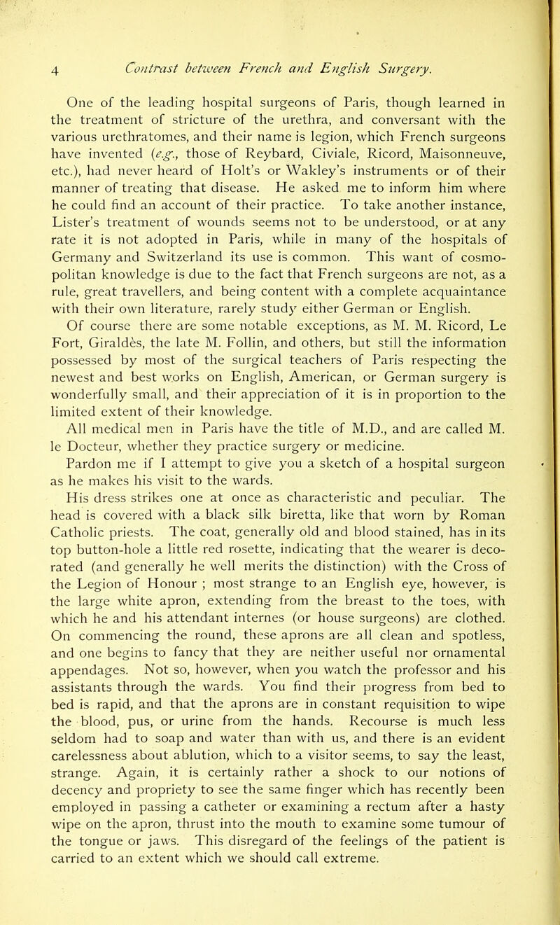 One of the leading hospital surgeons of Paris, though learned in the treatment of stricture of the urethra, and conversant with the various urethratomes, and their name is legion, which French surgeons have invented {eg., those of Reybard, Civiale, Ricord, Maisonneuve, etc.), had never heard of Holt's or Wakley's instruments or of their manner of treating that disease. He asked me to inform him where he could find an account of their practice. To take another instance. Lister's treatment of wounds seems not to be understood, or at any rate it is not adopted in Paris, while in many of the hospitals of Germany and Switzerland its use is common. This want of cosmo- politan knowledge is due to the fact that French surgeons are not, as a rule, great travellers, and being content with a complete acquaintance with their own literature, rarely study either German or English. Of course there are some notable exceptions, as M. M. Ricord, Le Fort, Giraldes, the late M. Follin, and others, but still the information possessed by most of the surgical teachers of Paris respecting the newest and best works on English, American, or German surgery is wonderfully small, and their appreciation of it is in proportion to the limited extent of their knowledge. All medical men in Paris have the title of M.D., and are called M. le Docteur, whether they practice surgery or medicine. Pardon me if I attempt to give you a sketch of a hospital surgeon as he makes his visit to the wards. His dress strikes one at once as characteristic and peculiar. The head is covered with a black silk biretta, like that worn by Roman Catholic priests. The coat, generally old and blood stained, has in its top button-hole a little red rosette, indicating that the wearer is deco- rated (and generally he well merits the distinction) with the Cross of the Legion of Honour ; most strange to an English eye, however, is the large white apron, extending from the breast to the toes, with which he and his attendant internes (or house surgeons) are clothed. On commencing the round, these aprons are all clean and spotless, and one begins to fancy that they are neither useful nor ornamental appendages. Not so, however, when you watch the professor and his assistants through the wards. You find their progress from bed to bed is rapid, and that the aprons are in constant requisition to wipe the blood, pus, or urine from the hands. Recourse is much less seldom had to soap and water than with us, and there is an evident carelessness about ablution, which to a visitor seems, to say the least, strange. Again, it is certainly rather a shock to our notions of decency and propriety to see the same finger which has recently been employed in passing a catheter or examining a rectum after a hasty wipe on the apron, thrust into the mouth to examine some tumour of the tongue or jaws. This disregard of the feelings of the patient is carried to an extent which we should call extreme.